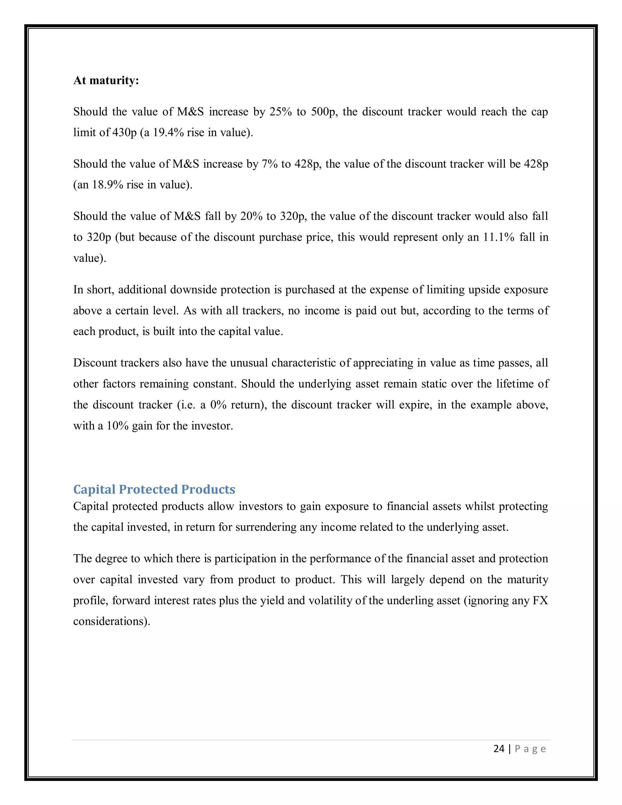 24 | P a g e
At maturity:
Should the value of M&S increase by 25% to 500p, the discount tracker would reach the cap
limit of 430p (a 19.4% rise in value).
Should the value of M&S increase by 7% to 428p, the value of the discount tracker will be 428p
(an 18.9% rise in value).
Should the value of M&S fall by 20% to 320p, the value of the discount tracker would also fall
to 320p (but because of the discount purchase price, this would represent only an 11.1% fall in
value).
In short, additional downside protection is purchased at the expense of limiting upside exposure
above a certain level. As with all trackers, no income is paid out but, according to the terms of
each product, is built into the capital value.
Discount trackers also have the unusual characteristic of appreciating in value as time passes, all
other factors remaining constant. Should the underlying asset remain static over the lifetime of
the discount tracker (i.e. a 0% return), the discount tracker will expire, in the example above,
with a 10% gain for the investor.
Capital Protected Products
Capital protected products allow investors to gain exposure to financial assets whilst protecting
the capital invested, in return for surrendering any income related to the underlying asset.
The degree to which there is participation in the performance of the financial asset and protection
over capital invested vary from product to product. This will largely depend on the maturity
profile, forward interest rates plus the yield and volatility of the underling asset (ignoring any FX
considerations).
 