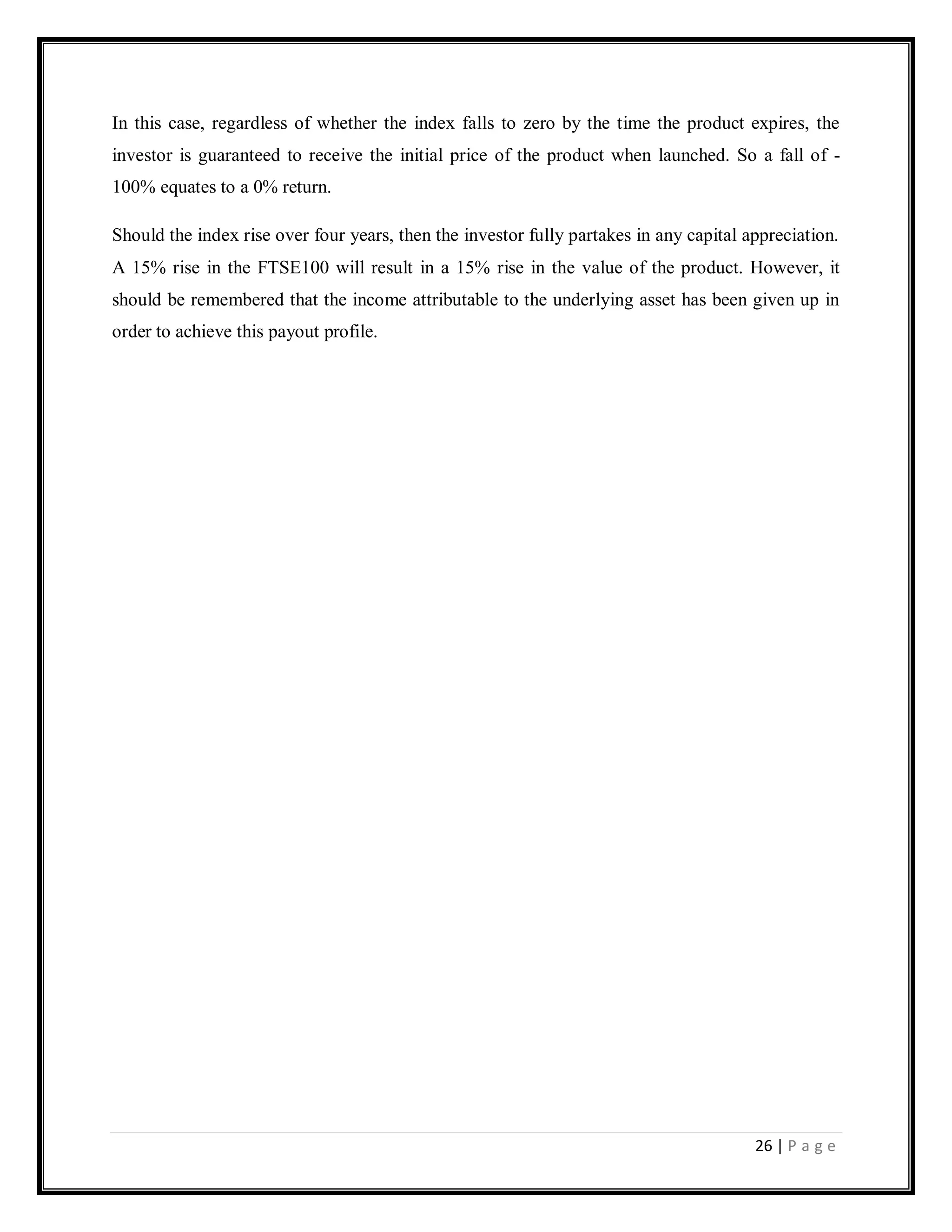 26 | P a g e
In this case, regardless of whether the index falls to zero by the time the product expires, the
investor is guaranteed to receive the initial price of the product when launched. So a fall of -
100% equates to a 0% return.
Should the index rise over four years, then the investor fully partakes in any capital appreciation.
A 15% rise in the FTSE100 will result in a 15% rise in the value of the product. However, it
should be remembered that the income attributable to the underlying asset has been given up in
order to achieve this payout profile.
 