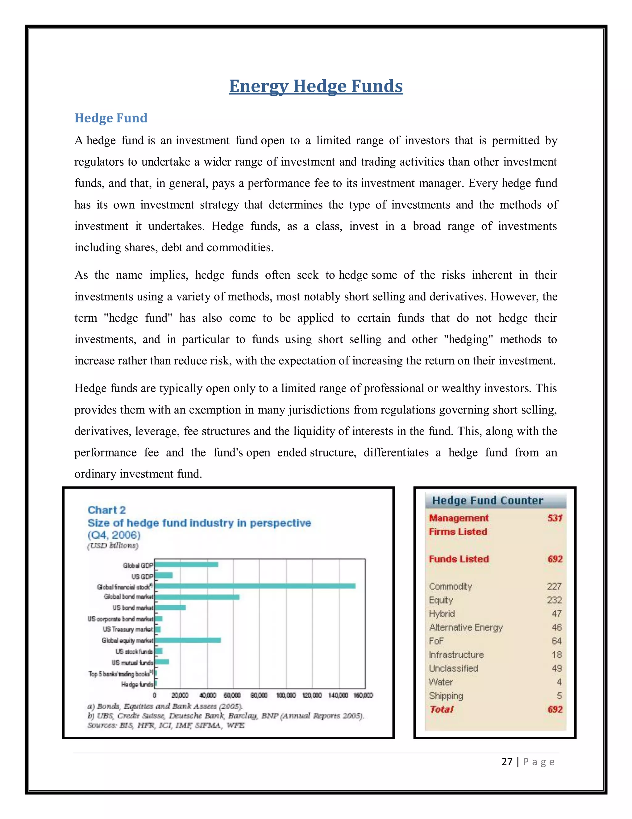 27 | P a g e
Energy Hedge Funds
Hedge Fund
A hedge fund is an investment fund open to a limited range of investors that is permitted by
regulators to undertake a wider range of investment and trading activities than other investment
funds, and that, in general, pays a performance fee to its investment manager. Every hedge fund
has its own investment strategy that determines the type of investments and the methods of
investment it undertakes. Hedge funds, as a class, invest in a broad range of investments
including shares, debt and commodities.
As the name implies, hedge funds often seek to hedge some of the risks inherent in their
investments using a variety of methods, most notably short selling and derivatives. However, the
term "hedge fund" has also come to be applied to certain funds that do not hedge their
investments, and in particular to funds using short selling and other "hedging" methods to
increase rather than reduce risk, with the expectation of increasing the return on their investment.
Hedge funds are typically open only to a limited range of professional or wealthy investors. This
provides them with an exemption in many jurisdictions from regulations governing short selling,
derivatives, leverage, fee structures and the liquidity of interests in the fund. This, along with the
performance fee and the fund's open ended structure, differentiates a hedge fund from an
ordinary investment fund.
 