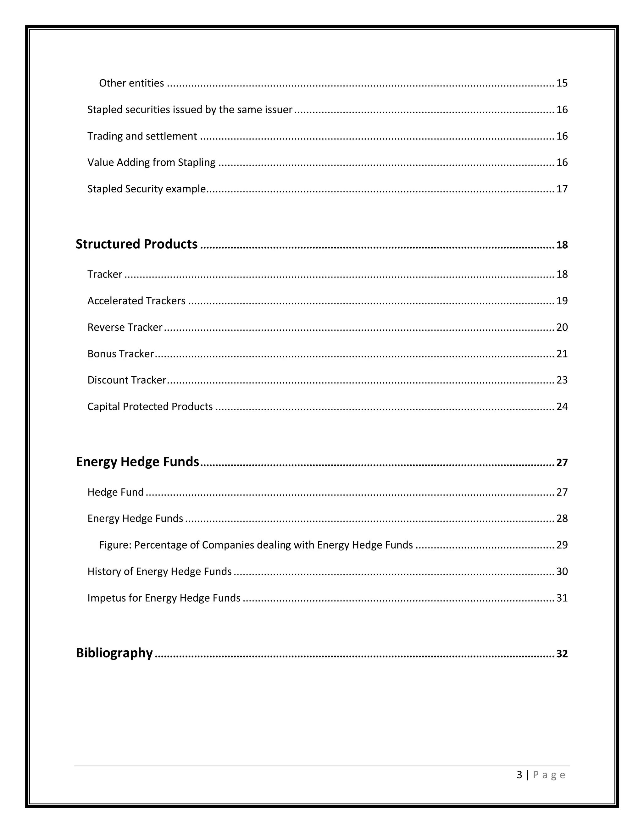 3 | P a g e
Other entities ................................................................................................................................15
Stapled securities issued by the same issuer......................................................................................16
Trading and settlement .....................................................................................................................16
Value Adding from Stapling ...............................................................................................................16
Stapled Security example...................................................................................................................17
Structured Products .....................................................................................................................18
Tracker ..............................................................................................................................................18
Accelerated Trackers .........................................................................................................................19
Reverse Tracker.................................................................................................................................20
Bonus Tracker....................................................................................................................................21
Discount Tracker................................................................................................................................23
Capital Protected Products ................................................................................................................24
Energy Hedge Funds.....................................................................................................................27
Hedge Fund.......................................................................................................................................27
Energy Hedge Funds..........................................................................................................................28
Figure: Percentage of Companies dealing with Energy Hedge Funds ..............................................29
History of Energy Hedge Funds..........................................................................................................30
Impetus for Energy Hedge Funds .......................................................................................................31
Bibliography....................................................................................................................................32
 