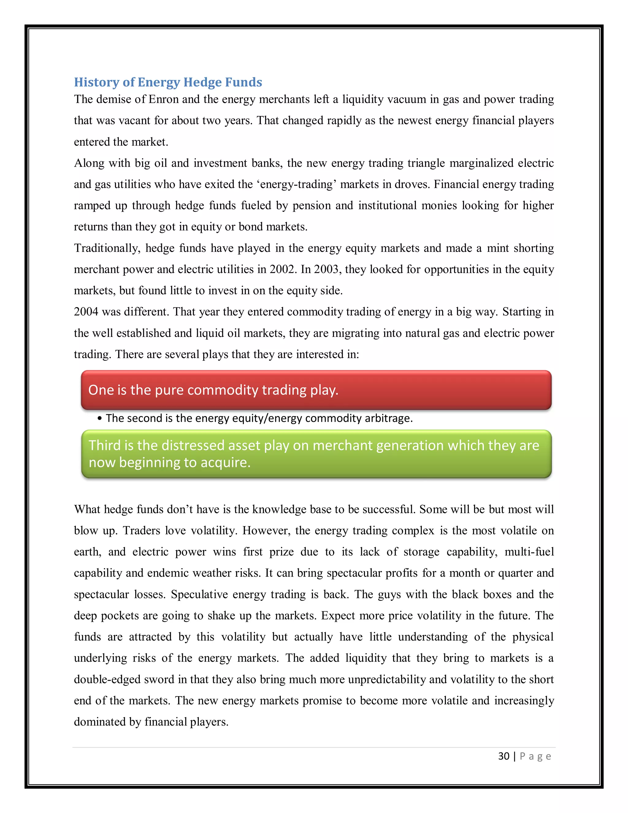 30 | P a g e
History of Energy Hedge Funds
The demise of Enron and the energy merchants left a liquidity vacuum in gas and power trading
that was vacant for about two years. That changed rapidly as the newest energy financial players
entered the market.
Along with big oil and investment banks, the new energy trading triangle marginalized electric
and gas utilities who have exited the ‗energy-trading‘ markets in droves. Financial energy trading
ramped up through hedge funds fueled by pension and institutional monies looking for higher
returns than they got in equity or bond markets.
Traditionally, hedge funds have played in the energy equity markets and made a mint shorting
merchant power and electric utilities in 2002. In 2003, they looked for opportunities in the equity
markets, but found little to invest in on the equity side.
2004 was different. That year they entered commodity trading of energy in a big way. Starting in
the well established and liquid oil markets, they are migrating into natural gas and electric power
trading. There are several plays that they are interested in:
What hedge funds don‘t have is the knowledge base to be successful. Some will be but most will
blow up. Traders love volatility. However, the energy trading complex is the most volatile on
earth, and electric power wins first prize due to its lack of storage capability, multi-fuel
capability and endemic weather risks. It can bring spectacular profits for a month or quarter and
spectacular losses. Speculative energy trading is back. The guys with the black boxes and the
deep pockets are going to shake up the markets. Expect more price volatility in the future. The
funds are attracted by this volatility but actually have little understanding of the physical
underlying risks of the energy markets. The added liquidity that they bring to markets is a
double-edged sword in that they also bring much more unpredictability and volatility to the short
end of the markets. The new energy markets promise to become more volatile and increasingly
dominated by financial players.
One is the pure commodity trading play.
• The second is the energy equity/energy commodity arbitrage.
Third is the distressed asset play on merchant generation which they are
now beginning to acquire.
 