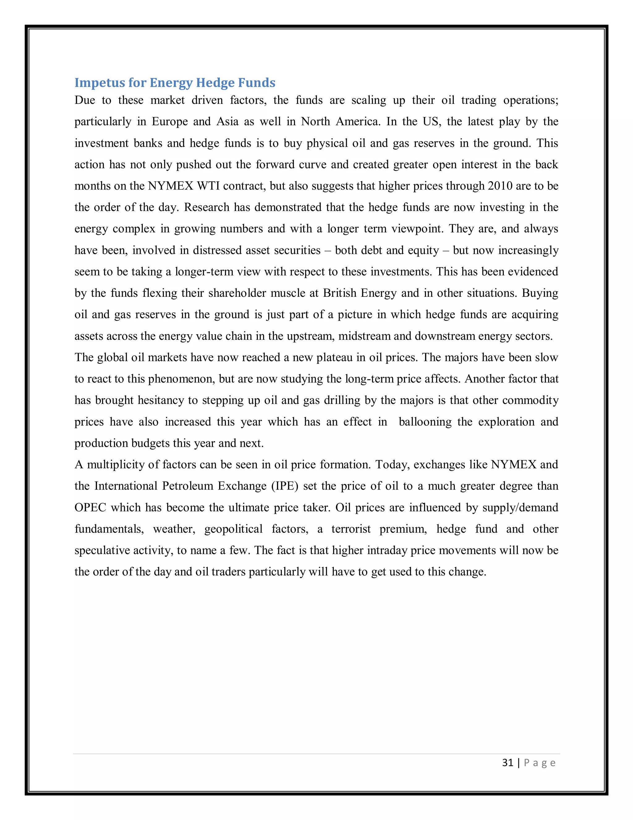 31 | P a g e
Impetus for Energy Hedge Funds
Due to these market driven factors, the funds are scaling up their oil trading operations;
particularly in Europe and Asia as well in North America. In the US, the latest play by the
investment banks and hedge funds is to buy physical oil and gas reserves in the ground. This
action has not only pushed out the forward curve and created greater open interest in the back
months on the NYMEX WTI contract, but also suggests that higher prices through 2010 are to be
the order of the day. Research has demonstrated that the hedge funds are now investing in the
energy complex in growing numbers and with a longer term viewpoint. They are, and always
have been, involved in distressed asset securities – both debt and equity – but now increasingly
seem to be taking a longer-term view with respect to these investments. This has been evidenced
by the funds flexing their shareholder muscle at British Energy and in other situations. Buying
oil and gas reserves in the ground is just part of a picture in which hedge funds are acquiring
assets across the energy value chain in the upstream, midstream and downstream energy sectors.
The global oil markets have now reached a new plateau in oil prices. The majors have been slow
to react to this phenomenon, but are now studying the long-term price affects. Another factor that
has brought hesitancy to stepping up oil and gas drilling by the majors is that other commodity
prices have also increased this year which has an effect in ballooning the exploration and
production budgets this year and next.
A multiplicity of factors can be seen in oil price formation. Today, exchanges like NYMEX and
the International Petroleum Exchange (IPE) set the price of oil to a much greater degree than
OPEC which has become the ultimate price taker. Oil prices are influenced by supply/demand
fundamentals, weather, geopolitical factors, a terrorist premium, hedge fund and other
speculative activity, to name a few. The fact is that higher intraday price movements will now be
the order of the day and oil traders particularly will have to get used to this change.
 