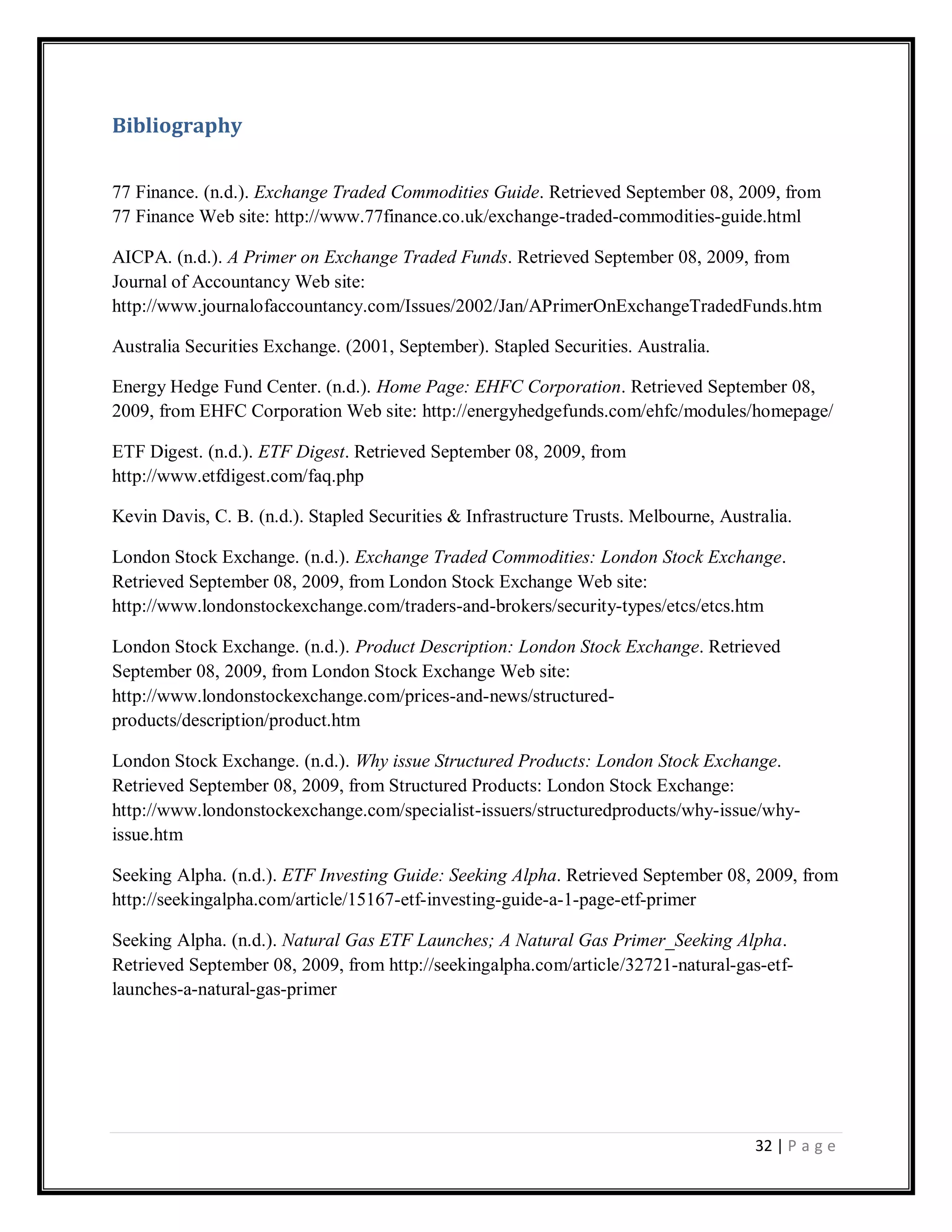 32 | P a g e
Bibliography
77 Finance. (n.d.). Exchange Traded Commodities Guide. Retrieved September 08, 2009, from
77 Finance Web site: http://www.77finance.co.uk/exchange-traded-commodities-guide.html
AICPA. (n.d.). A Primer on Exchange Traded Funds. Retrieved September 08, 2009, from
Journal of Accountancy Web site:
http://www.journalofaccountancy.com/Issues/2002/Jan/APrimerOnExchangeTradedFunds.htm
Australia Securities Exchange. (2001, September). Stapled Securities. Australia.
Energy Hedge Fund Center. (n.d.). Home Page: EHFC Corporation. Retrieved September 08,
2009, from EHFC Corporation Web site: http://energyhedgefunds.com/ehfc/modules/homepage/
ETF Digest. (n.d.). ETF Digest. Retrieved September 08, 2009, from
http://www.etfdigest.com/faq.php
Kevin Davis, C. B. (n.d.). Stapled Securities & Infrastructure Trusts. Melbourne, Australia.
London Stock Exchange. (n.d.). Exchange Traded Commodities: London Stock Exchange.
Retrieved September 08, 2009, from London Stock Exchange Web site:
http://www.londonstockexchange.com/traders-and-brokers/security-types/etcs/etcs.htm
London Stock Exchange. (n.d.). Product Description: London Stock Exchange. Retrieved
September 08, 2009, from London Stock Exchange Web site:
http://www.londonstockexchange.com/prices-and-news/structured-
products/description/product.htm
London Stock Exchange. (n.d.). Why issue Structured Products: London Stock Exchange.
Retrieved September 08, 2009, from Structured Products: London Stock Exchange:
http://www.londonstockexchange.com/specialist-issuers/structuredproducts/why-issue/why-
issue.htm
Seeking Alpha. (n.d.). ETF Investing Guide: Seeking Alpha. Retrieved September 08, 2009, from
http://seekingalpha.com/article/15167-etf-investing-guide-a-1-page-etf-primer
Seeking Alpha. (n.d.). Natural Gas ETF Launches; A Natural Gas Primer_Seeking Alpha.
Retrieved September 08, 2009, from http://seekingalpha.com/article/32721-natural-gas-etf-
launches-a-natural-gas-primer
 