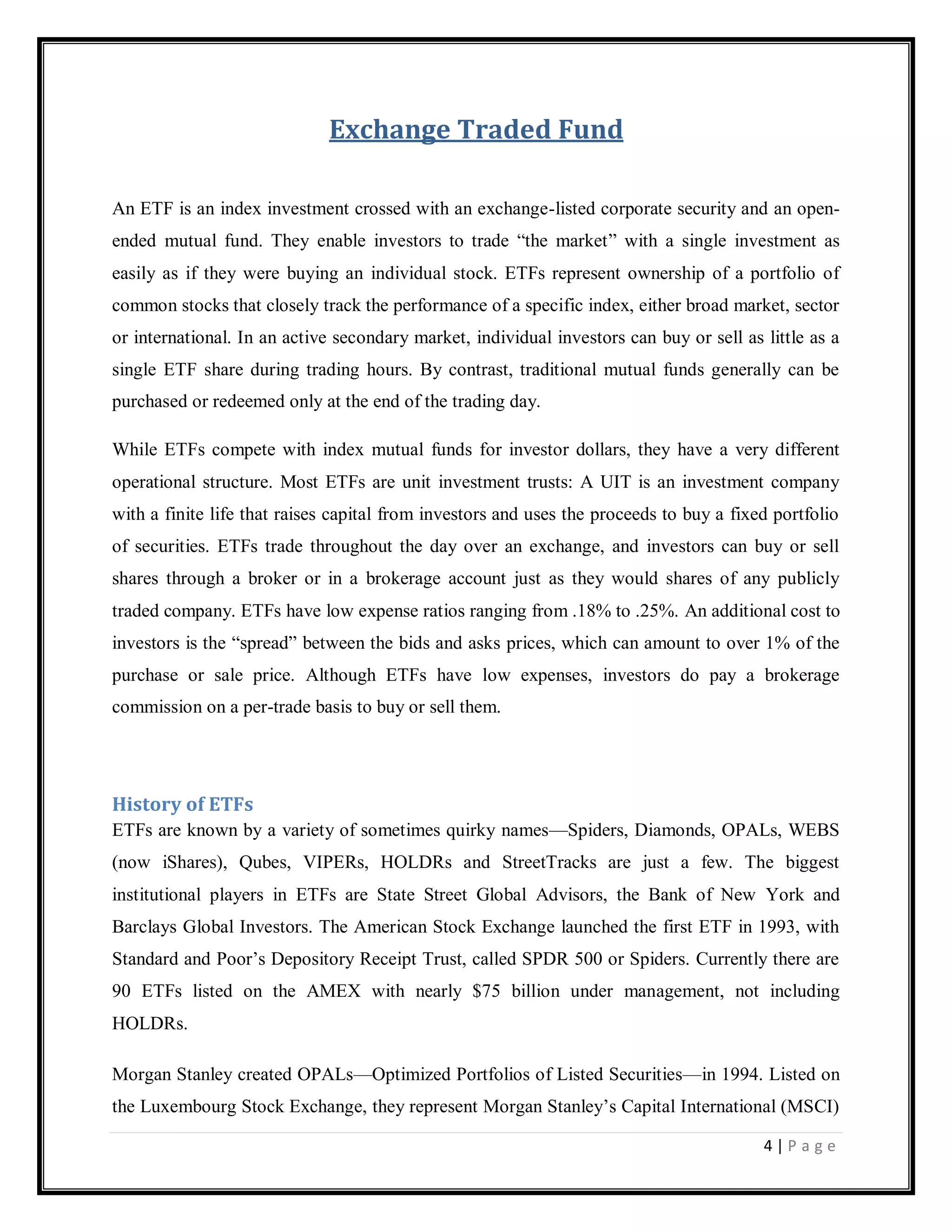 4 | P a g e
Exchange Traded Fund
An ETF is an index investment crossed with an exchange-listed corporate security and an open-
ended mutual fund. They enable investors to trade ―the market‖ with a single investment as
easily as if they were buying an individual stock. ETFs represent ownership of a portfolio of
common stocks that closely track the performance of a specific index, either broad market, sector
or international. In an active secondary market, individual investors can buy or sell as little as a
single ETF share during trading hours. By contrast, traditional mutual funds generally can be
purchased or redeemed only at the end of the trading day.
While ETFs compete with index mutual funds for investor dollars, they have a very different
operational structure. Most ETFs are unit investment trusts: A UIT is an investment company
with a finite life that raises capital from investors and uses the proceeds to buy a fixed portfolio
of securities. ETFs trade throughout the day over an exchange, and investors can buy or sell
shares through a broker or in a brokerage account just as they would shares of any publicly
traded company. ETFs have low expense ratios ranging from .18% to .25%. An additional cost to
investors is the ―spread‖ between the bids and asks prices, which can amount to over 1% of the
purchase or sale price. Although ETFs have low expenses, investors do pay a brokerage
commission on a per-trade basis to buy or sell them.
History of ETFs
ETFs are known by a variety of sometimes quirky names—Spiders, Diamonds, OPALs, WEBS
(now iShares), Qubes, VIPERs, HOLDRs and StreetTracks are just a few. The biggest
institutional players in ETFs are State Street Global Advisors, the Bank of New York and
Barclays Global Investors. The American Stock Exchange launched the first ETF in 1993, with
Standard and Poor‘s Depository Receipt Trust, called SPDR 500 or Spiders. Currently there are
90 ETFs listed on the AMEX with nearly $75 billion under management, not including
HOLDRs.
Morgan Stanley created OPALs—Optimized Portfolios of Listed Securities—in 1994. Listed on
the Luxembourg Stock Exchange, they represent Morgan Stanley‘s Capital International (MSCI)
 