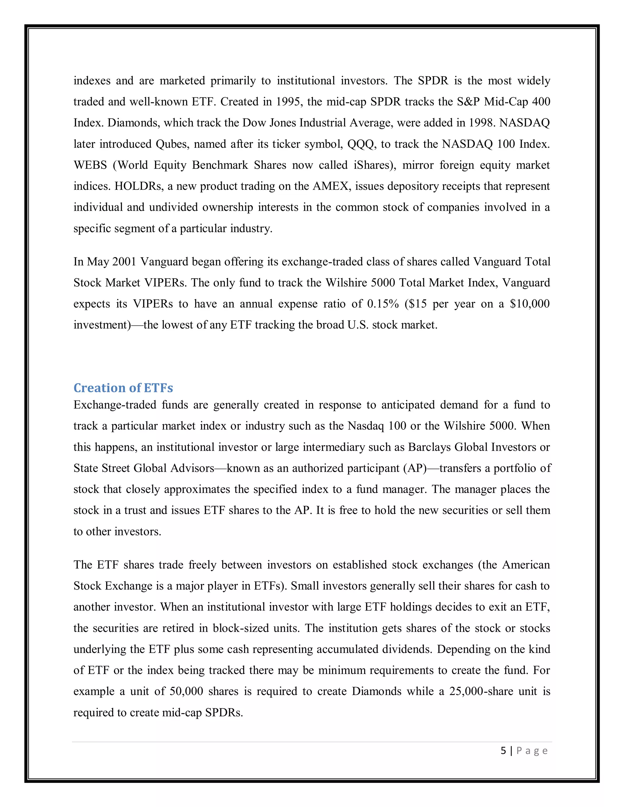 5 | P a g e
indexes and are marketed primarily to institutional investors. The SPDR is the most widely
traded and well-known ETF. Created in 1995, the mid-cap SPDR tracks the S&P Mid-Cap 400
Index. Diamonds, which track the Dow Jones Industrial Average, were added in 1998. NASDAQ
later introduced Qubes, named after its ticker symbol, QQQ, to track the NASDAQ 100 Index.
WEBS (World Equity Benchmark Shares now called iShares), mirror foreign equity market
indices. HOLDRs, a new product trading on the AMEX, issues depository receipts that represent
individual and undivided ownership interests in the common stock of companies involved in a
specific segment of a particular industry.
In May 2001 Vanguard began offering its exchange-traded class of shares called Vanguard Total
Stock Market VIPERs. The only fund to track the Wilshire 5000 Total Market Index, Vanguard
expects its VIPERs to have an annual expense ratio of 0.15% ($15 per year on a $10,000
investment)—the lowest of any ETF tracking the broad U.S. stock market.
Creation of ETFs
Exchange-traded funds are generally created in response to anticipated demand for a fund to
track a particular market index or industry such as the Nasdaq 100 or the Wilshire 5000. When
this happens, an institutional investor or large intermediary such as Barclays Global Investors or
State Street Global Advisors—known as an authorized participant (AP)—transfers a portfolio of
stock that closely approximates the specified index to a fund manager. The manager places the
stock in a trust and issues ETF shares to the AP. It is free to hold the new securities or sell them
to other investors.
The ETF shares trade freely between investors on established stock exchanges (the American
Stock Exchange is a major player in ETFs). Small investors generally sell their shares for cash to
another investor. When an institutional investor with large ETF holdings decides to exit an ETF,
the securities are retired in block-sized units. The institution gets shares of the stock or stocks
underlying the ETF plus some cash representing accumulated dividends. Depending on the kind
of ETF or the index being tracked there may be minimum requirements to create the fund. For
example a unit of 50,000 shares is required to create Diamonds while a 25,000-share unit is
required to create mid-cap SPDRs.
 