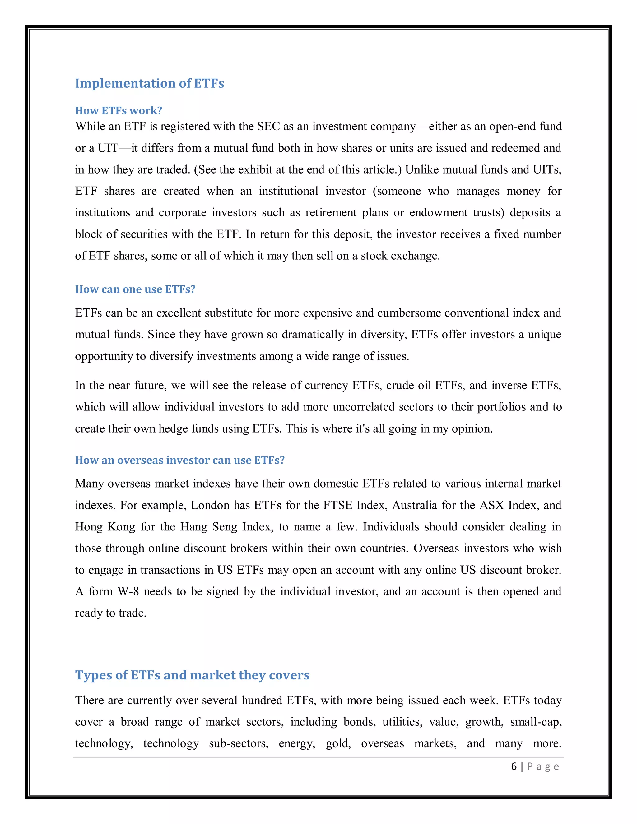 6 | P a g e
Implementation of ETFs
How ETFs work?
While an ETF is registered with the SEC as an investment company—either as an open-end fund
or a UIT—it differs from a mutual fund both in how shares or units are issued and redeemed and
in how they are traded. (See the exhibit at the end of this article.) Unlike mutual funds and UITs,
ETF shares are created when an institutional investor (someone who manages money for
institutions and corporate investors such as retirement plans or endowment trusts) deposits a
block of securities with the ETF. In return for this deposit, the investor receives a fixed number
of ETF shares, some or all of which it may then sell on a stock exchange.
How can one use ETFs?
ETFs can be an excellent substitute for more expensive and cumbersome conventional index and
mutual funds. Since they have grown so dramatically in diversity, ETFs offer investors a unique
opportunity to diversify investments among a wide range of issues.
In the near future, we will see the release of currency ETFs, crude oil ETFs, and inverse ETFs,
which will allow individual investors to add more uncorrelated sectors to their portfolios and to
create their own hedge funds using ETFs. This is where it's all going in my opinion.
How an overseas investor can use ETFs?
Many overseas market indexes have their own domestic ETFs related to various internal market
indexes. For example, London has ETFs for the FTSE Index, Australia for the ASX Index, and
Hong Kong for the Hang Seng Index, to name a few. Individuals should consider dealing in
those through online discount brokers within their own countries. Overseas investors who wish
to engage in transactions in US ETFs may open an account with any online US discount broker.
A form W-8 needs to be signed by the individual investor, and an account is then opened and
ready to trade.
Types of ETFs and market they covers
There are currently over several hundred ETFs, with more being issued each week. ETFs today
cover a broad range of market sectors, including bonds, utilities, value, growth, small-cap,
technology, technology sub-sectors, energy, gold, overseas markets, and many more.
 