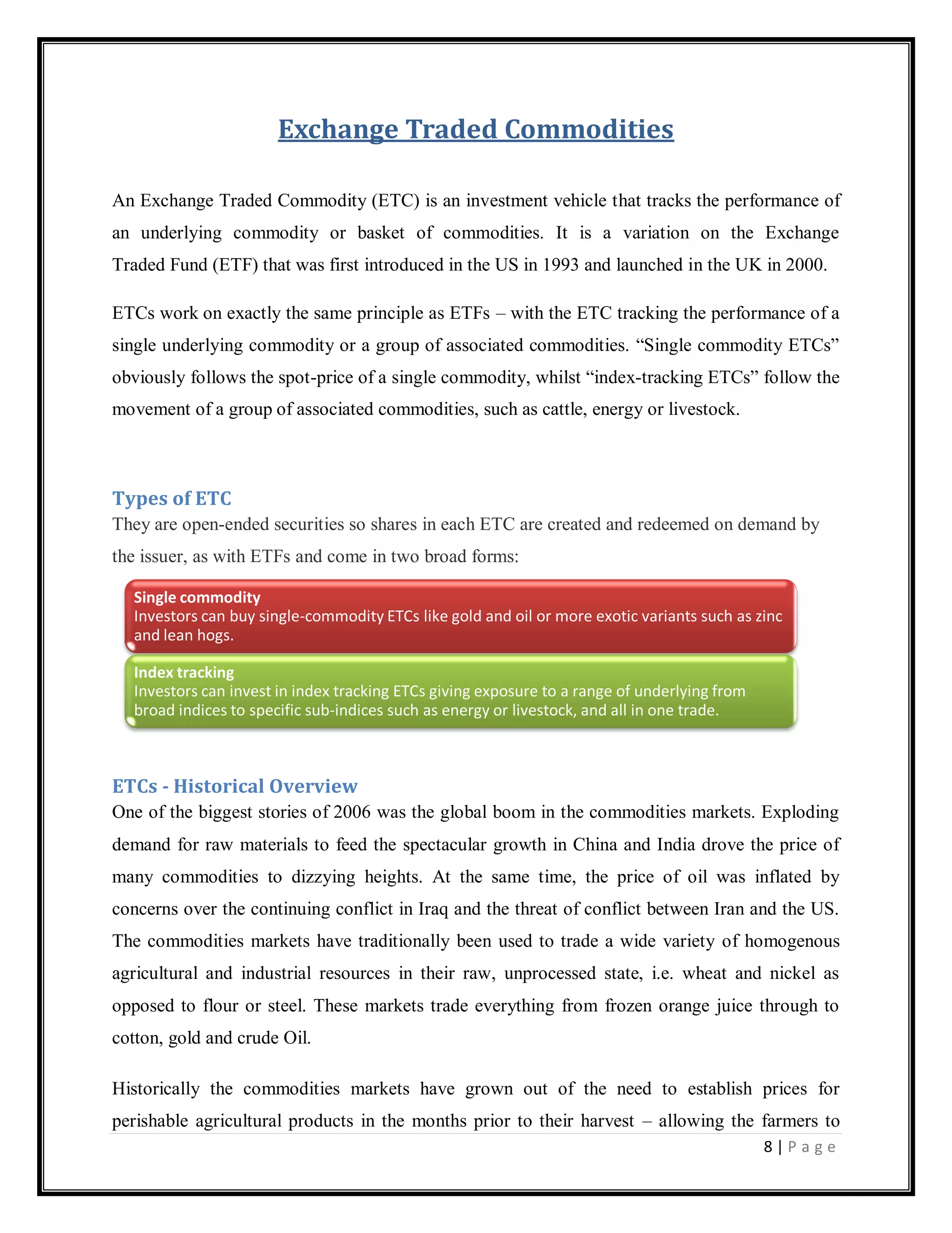 8 | P a g e
Exchange Traded Commodities
An Exchange Traded Commodity (ETC) is an investment vehicle that tracks the performance of
an underlying commodity or basket of commodities. It is a variation on the Exchange
Traded Fund (ETF) that was first introduced in the US in 1993 and launched in the UK in 2000.
ETCs work on exactly the same principle as ETFs – with the ETC tracking the performance of a
single underlying commodity or a group of associated commodities. ―Single commodity ETCs‖
obviously follows the spot-price of a single commodity, whilst ―index-tracking ETCs‖ follow the
movement of a group of associated commodities, such as cattle, energy or livestock.
Types of ETC
They are open-ended securities so shares in each ETC are created and redeemed on demand by
the issuer, as with ETFs and come in two broad forms:
ETCs - Historical Overview
One of the biggest stories of 2006 was the global boom in the commodities markets. Exploding
demand for raw materials to feed the spectacular growth in China and India drove the price of
many commodities to dizzying heights. At the same time, the price of oil was inflated by
concerns over the continuing conflict in Iraq and the threat of conflict between Iran and the US.
The commodities markets have traditionally been used to trade a wide variety of homogenous
agricultural and industrial resources in their raw, unprocessed state, i.e. wheat and nickel as
opposed to flour or steel. These markets trade everything from frozen orange juice through to
cotton, gold and crude Oil.
Historically the commodities markets have grown out of the need to establish prices for
perishable agricultural products in the months prior to their harvest – allowing the farmers to
Single commodity
Investors can buy single-commodity ETCs like gold and oil or more exotic variants such as zinc
and lean hogs.
Index tracking
Investors can invest in index tracking ETCs giving exposure to a range of underlying from
broad indices to specific sub-indices such as energy or livestock, and all in one trade.
 