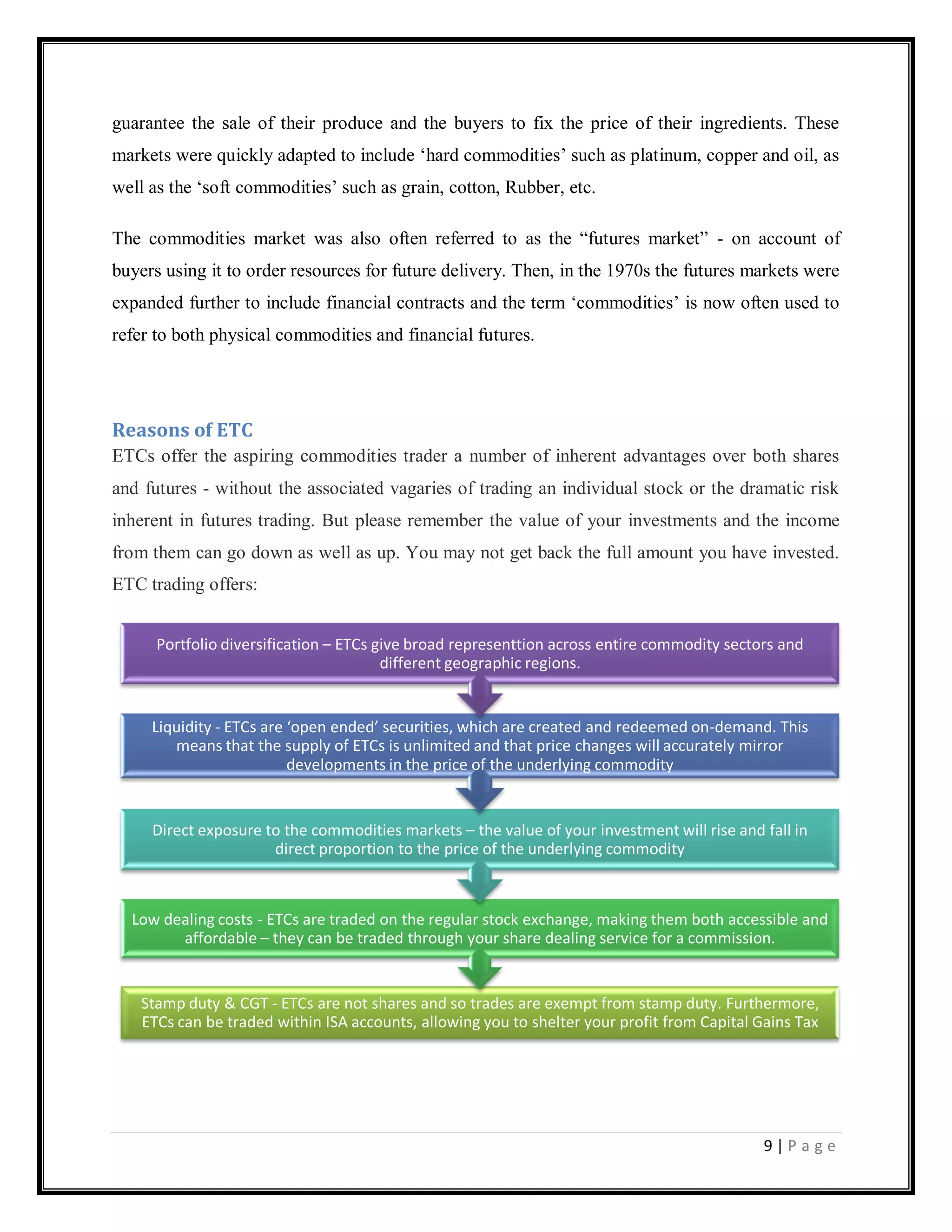 9 | P a g e
guarantee the sale of their produce and the buyers to fix the price of their ingredients. These
markets were quickly adapted to include ‗hard commodities‘ such as platinum, copper and oil, as
well as the ‗soft commodities‘ such as grain, cotton, Rubber, etc.
The commodities market was also often referred to as the ―futures market‖ - on account of
buyers using it to order resources for future delivery. Then, in the 1970s the futures markets were
expanded further to include financial contracts and the term ‗commodities‘ is now often used to
refer to both physical commodities and financial futures.
Reasons of ETC
ETCs offer the aspiring commodities trader a number of inherent advantages over both shares
and futures - without the associated vagaries of trading an individual stock or the dramatic risk
inherent in futures trading. But please remember the value of your investments and the income
from them can go down as well as up. You may not get back the full amount you have invested.
ETC trading offers:
Stamp duty & CGT - ETCs are not shares and so trades are exempt from stamp duty. Furthermore,
ETCs can be traded within ISA accounts, allowing you to shelter your profit from Capital Gains Tax
Low dealing costs - ETCs are traded on the regular stock exchange, making them both accessible and
affordable – they can be traded through your share dealing service for a commission.
Direct exposure to the commodities markets – the value of your investment will rise and fall in
direct proportion to the price of the underlying commodity
Liquidity - ETCs are ‘open ended’ securities, which are created and redeemed on-demand. This
means that the supply of ETCs is unlimited and that price changes will accurately mirror
developments in the price of the underlying commodity
Portfolio diversification – ETCs give broad representtion across entire commodity sectors and
different geographic regions.
 