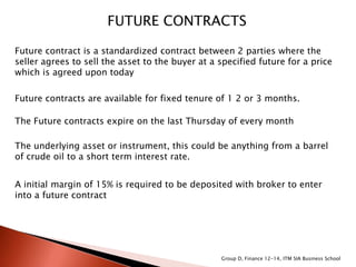 FUTURE CONTRACTS
Future contract is a standardized contract between 2 parties where the
seller agrees to sell the asset to the buyer at a specified future for a price
which is agreed upon today
Future contracts are available for fixed tenure of 1 2 or 3 months.
The Future contracts expire on the last Thursday of every month
The underlying asset or instrument, this could be anything from a barrel
of crude oil to a short term interest rate.
A initial margin of 15% is required to be deposited with broker to enter
into a future contract
Group D, Finance 12-14, ITM SIA Business School
 