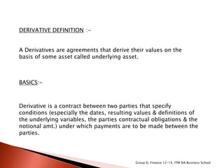 DERIVATIVE DEFINITION :-
A Derivatives are agreements that derive their values on the
basis of some asset called underlying asset.
BASICS:-
Derivative is a contract between two parties that specify
conditions (especially the dates, resulting values & definitions of
the underlying variables, the parties contractual obligations & the
notional amt.) under which payments are to be made between the
parties.
Group D, Finance 12-14, ITM SIA Business School
 