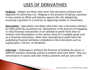 USES OF DERIVATIVES
Hedging:- Hedger are those who enter into derivative contract with
objective of converting risk. Hedging is the practice of taking a position
in one market to offset and balance against the risk adopted by
assuming a position in a contrary or opposing market or investment.
Speculation:- Speculators are those who enter into a derivative contract
to make profit by assuming risk. Speculation is the practice of engaging
in risky financial transactions in an attempt to profit from short or
medium term fluctuations in the market value of a tradable good such
as a financial instrument, rather than attempting to profit from the
underlying financial attributes embodied in the instrument such as
capital gains, interest, or dividends.
Arbitrage:- Arbitrageurs perform the function of making the prices in
different markets converge and be in tandem with each other. They are
conservative in nature and take riskless position and yet earn profit
Group D, Finance 12-14, ITM SIA Business School
 