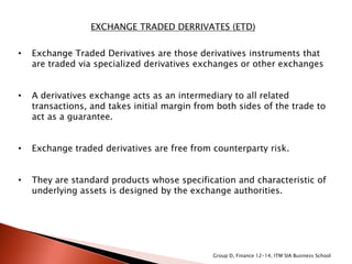 EXCHANGE TRADED DERRIVATES (ETD)
• Exchange Traded Derivatives are those derivatives instruments that
are traded via specialized derivatives exchanges or other exchanges
• A derivatives exchange acts as an intermediary to all related
transactions, and takes initial margin from both sides of the trade to
act as a guarantee.
• Exchange traded derivatives are free from counterparty risk.
• They are standard products whose specification and characteristic of
underlying assets is designed by the exchange authorities.
Group D, Finance 12-14, ITM SIA Business School
 