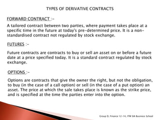 TYPES OF DERIVATIVE CONTRACTS
FORWARD CONTRACT :-
A tailored contract between two parties, where payment takes place at a
specific time in the future at today's pre-determined price. It is a non-
standardised contract not regulated by stock exchange.
FUTURES :-
Future contracts are contracts to buy or sell an asset on or before a future
date at a price specified today. It is a standard contract regulated by stock
exchange.
OPTIONS :-
Options are contracts that give the owner the right, but not the obligation,
to buy (in the case of a call option) or sell (in the case of a put option) an
asset. The price at which the sale takes place is known as the strike price,
and is specified at the time the parties enter into the option.
Group D, Finance 12-14, ITM SIA Business School
 