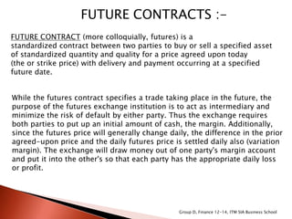 FUTURE CONTRACTS :-
FUTURE CONTRACT (more colloquially, futures) is a
standardized contract between two parties to buy or sell a specified asset
of standardized quantity and quality for a price agreed upon today
(the or strike price) with delivery and payment occurring at a specified
future date.
While the futures contract specifies a trade taking place in the future, the
purpose of the futures exchange institution is to act as intermediary and
minimize the risk of default by either party. Thus the exchange requires
both parties to put up an initial amount of cash, the margin. Additionally,
since the futures price will generally change daily, the difference in the prior
agreed-upon price and the daily futures price is settled daily also (variation
margin). The exchange will draw money out of one party's margin account
and put it into the other's so that each party has the appropriate daily loss
or profit.
Group D, Finance 12-14, ITM SIA Business School
 