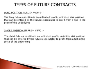 TYPES OF FUTURE CONTRACTS
LONG POSITION (BULLISH VIEW) :-
The long futures position is an unlimited profit, unlimited risk position
that can be entered by the futures speculator to profit from a rise in the
price of the underlying
SHORT POSITION (BEARISH VIEW) :-
The short futures position is an unlimited profit, unlimited risk position
that can be entered by the futures speculator to profit from a fall in the
price of the underlying
Group D, Finance 12-14, ITM SIA Business School
 