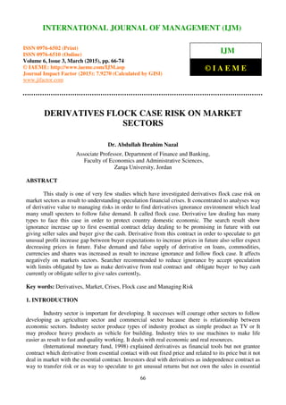 International Journal of Management (IJM), ISSN 0976 – 6502(Print), ISSN 0976 - 6510(Online),
Volume 6, Issue 3, March (2015), pp. 66-74 © IAEME
66
DERIVATIVES FLOCK CASE RISK ON MARKET
SECTORS
Dr. Abdullah Ibrahim Nazal
Associate Professor, Department of Finance and Banking,
Faculty of Economics and Administrative Sciences,
Zarqa University, Jordan
ABSTRACT
This study is one of very few studies which have investigated derivatives flock case risk on
market sectors as result to understanding speculation financial crises. It concentrated to analyses way
of derivative value to managing risks in order to find derivatives ignorance environment which lead
many small specters to follow false demand. It called flock case. Derivative law dealing has many
types to face this case in order to protect country domestic economic. The search result show
ignorance increase up to first essential contract delay dealing to be promising in future with out
giving seller sales and buyer give the cash. Derivative from this contract in order to speculate to get
unusual profit increase gap between buyer expectations to increase prices in future also seller expect
decreasing prices in future. False demand and false supply of derivative on loans, commodities,
currencies and shares was increased as result to increase ignorance and follow flock case. It affects
negatively on markets sectors. Searcher recommended to reduce ignorance by accept speculation
with limits obligated by law as make derivative from real contract and obligate buyer to buy cash
currently or obligate seller to give sales currently.
Key words: Derivatives, Market, Crises, Flock case and Managing Risk
1. INTRODUCTION
Industry sector is important for developing. It successes will courage other sectors to follow
developing as agriculture sector and commercial sector because there is relationship between
economic sectors. Industry sector produce types of industry product as simple product as TV or It
may produce heavy products as vehicle for building. Industry tries to use machines to make life
easier as result to fast and quality working. It deals with real economic and real resources.
(International monetary fund, 1998) explained derivatives as financial tools but not grantee
contract which derivative from essential contact with out fixed price and related to its price but it not
deal in market with the essential contract. Investors deal with derivatives as independence contract as
way to transfer risk or as way to speculate to get unusual returns but not own the sales in essential
INTERNATIONAL JOURNAL OF MANAGEMENT (IJM)
ISSN 0976-6502 (Print)
ISSN 0976-6510 (Online)
Volume 6, Issue 3, March (2015), pp. 66-74
© IAEME: http://www.iaeme.com/IJM.asp
Journal Impact Factor (2015): 7.9270 (Calculated by GISI)
www.jifactor.com
IJM
© I A E M E
 