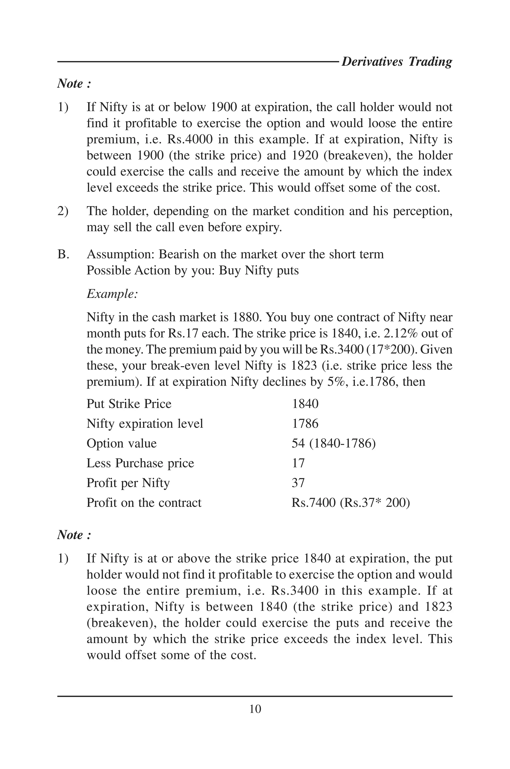 Derivatives Trading
Note :
1)   If Nifty is at or below 1900 at expiration, the call holder would not
     find it profitable to exercise the option and would loose the entire
     premium, i.e. Rs.4000 in this example. If at expiration, Nifty is
     between 1900 (the strike price) and 1920 (breakeven), the holder
     could exercise the calls and receive the amount by which the index
     level exceeds the strike price. This would offset some of the cost.
2)   The holder, depending on the market condition and his perception,
     may sell the call even before expiry.

B.   Assumption: Bearish on the market over the short term
     Possible Action by you: Buy Nifty puts
     Example:
     Nifty in the cash market is 1880. You buy one contract of Nifty near
     month puts for Rs.17 each. The strike price is 1840, i.e. 2.12% out of
     the money. The premium paid by you will be Rs.3400 (17*200). Given
     these, your break-even level Nifty is 1823 (i.e. strike price less the
     premium). If at expiration Nifty declines by 5%, i.e.1786, then
     Put Strike Price                       1840
     Nifty expiration level                 1786
     Option value                           54 (1840-1786)
     Less Purchase price                    17
     Profit per Nifty                       37
     Profit on the contract                 Rs.7400 (Rs.37* 200)

Note :
1)   If Nifty is at or above the strike price 1840 at expiration, the put
     holder would not find it profitable to exercise the option and would
     loose the entire premium, i.e. Rs.3400 in this example. If at
     expiration, Nifty is between 1840 (the strike price) and 1823
     (breakeven), the holder could exercise the puts and receive the
     amount by which the strike price exceeds the index level. This
     would offset some of the cost.



                                    10
 