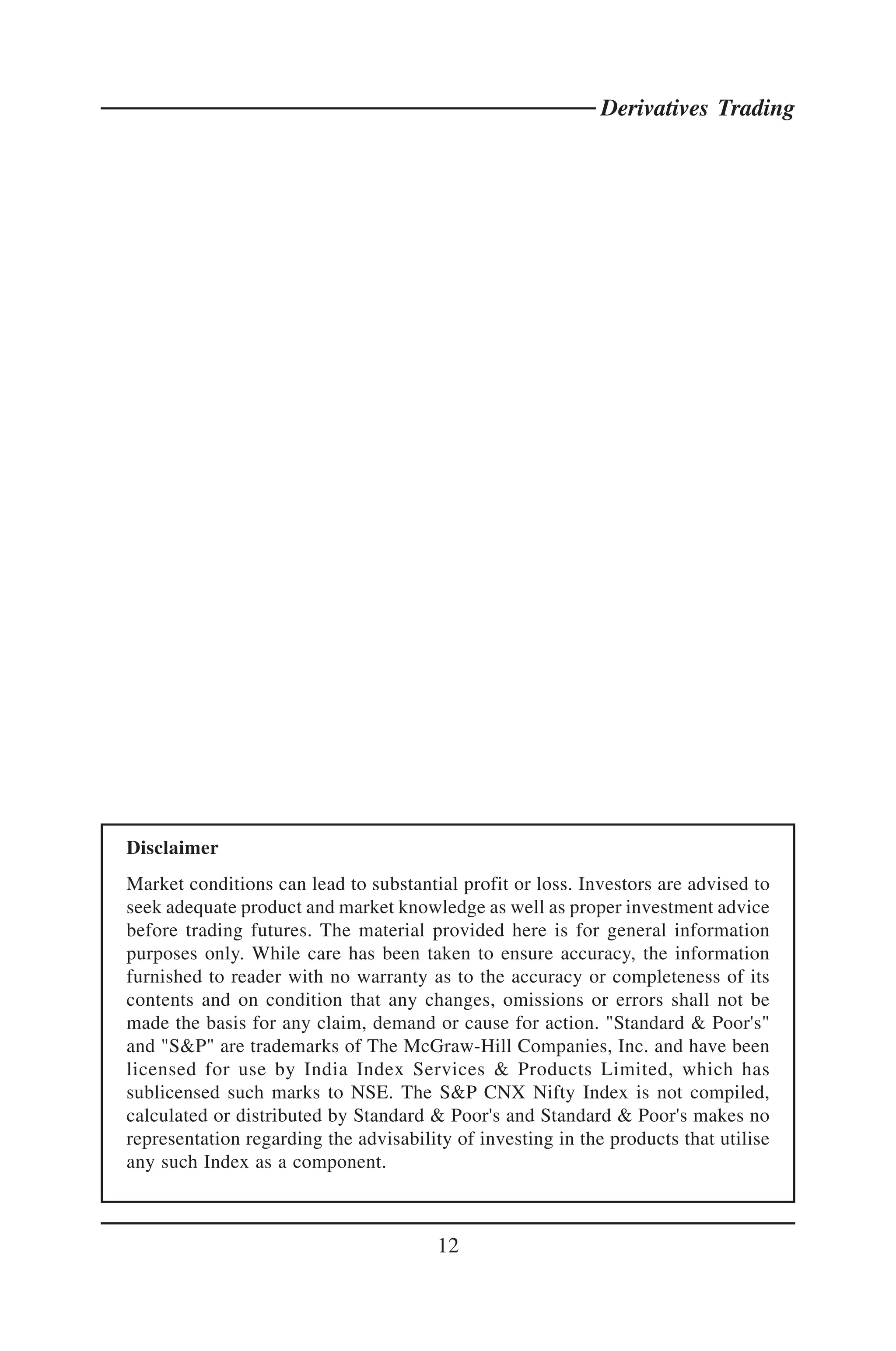 Derivatives Trading




Disclaimer
Market conditions can lead to substantial profit or loss. Investors are advised to
seek adequate product and market knowledge as well as proper investment advice
before trading futures. The material provided here is for general information
purposes only. While care has been taken to ensure accuracy, the information
furnished to reader with no warranty as to the accuracy or completeness of its
contents and on condition that any changes, omissions or errors shall not be
made the basis for any claim, demand or cause for action. "Standard & Poor's"
and "S&P" are trademarks of The McGraw-Hill Companies, Inc. and have been
licensed for use by India Index Services & Products Limited, which has
sublicensed such marks to NSE. The S&P CNX Nifty Index is not compiled,
calculated or distributed by Standard & Poor's and Standard & Poor's makes no
representation regarding the advisability of investing in the products that utilise
any such Index as a component.



                                        12
 