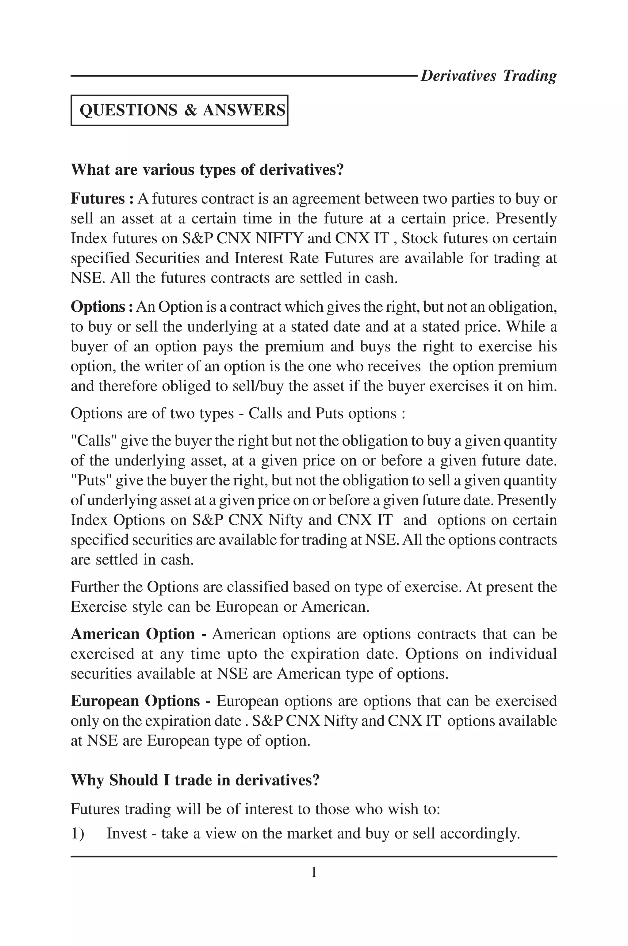 Derivatives Trading

 QUESTIONS & ANSWERS


What are various types of derivatives?
Futures : A futures contract is an agreement between two parties to buy or
sell an asset at a certain time in the future at a certain price. Presently
Index futures on S&P CNX NIFTY and CNX IT , Stock futures on certain
specified Securities and Interest Rate Futures are available for trading at
NSE. All the futures contracts are settled in cash.
Options : An Option is a contract which gives the right, but not an obligation,
to buy or sell the underlying at a stated date and at a stated price. While a
buyer of an option pays the premium and buys the right to exercise his
option, the writer of an option is the one who receives the option premium
and therefore obliged to sell/buy the asset if the buyer exercises it on him.
Options are of two types - Calls and Puts options :
"Calls" give the buyer the right but not the obligation to buy a given quantity
of the underlying asset, at a given price on or before a given future date.
"Puts" give the buyer the right, but not the obligation to sell a given quantity
of underlying asset at a given price on or before a given future date. Presently
Index Options on S&P CNX Nifty and CNX IT and options on certain
specified securities are available for trading at NSE. All the options contracts
are settled in cash.
Further the Options are classified based on type of exercise. At present the
Exercise style can be European or American.
American Option - American options are options contracts that can be
exercised at any time upto the expiration date. Options on individual
securities available at NSE are American type of options.
European Options - European options are options that can be exercised
only on the expiration date . S&P CNX Nifty and CNX IT options available
at NSE are European type of option.

Why Should I trade in derivatives?
Futures trading will be of interest to those who wish to:
1) Invest - take a view on the market and buy or sell accordingly.

                                       1
 