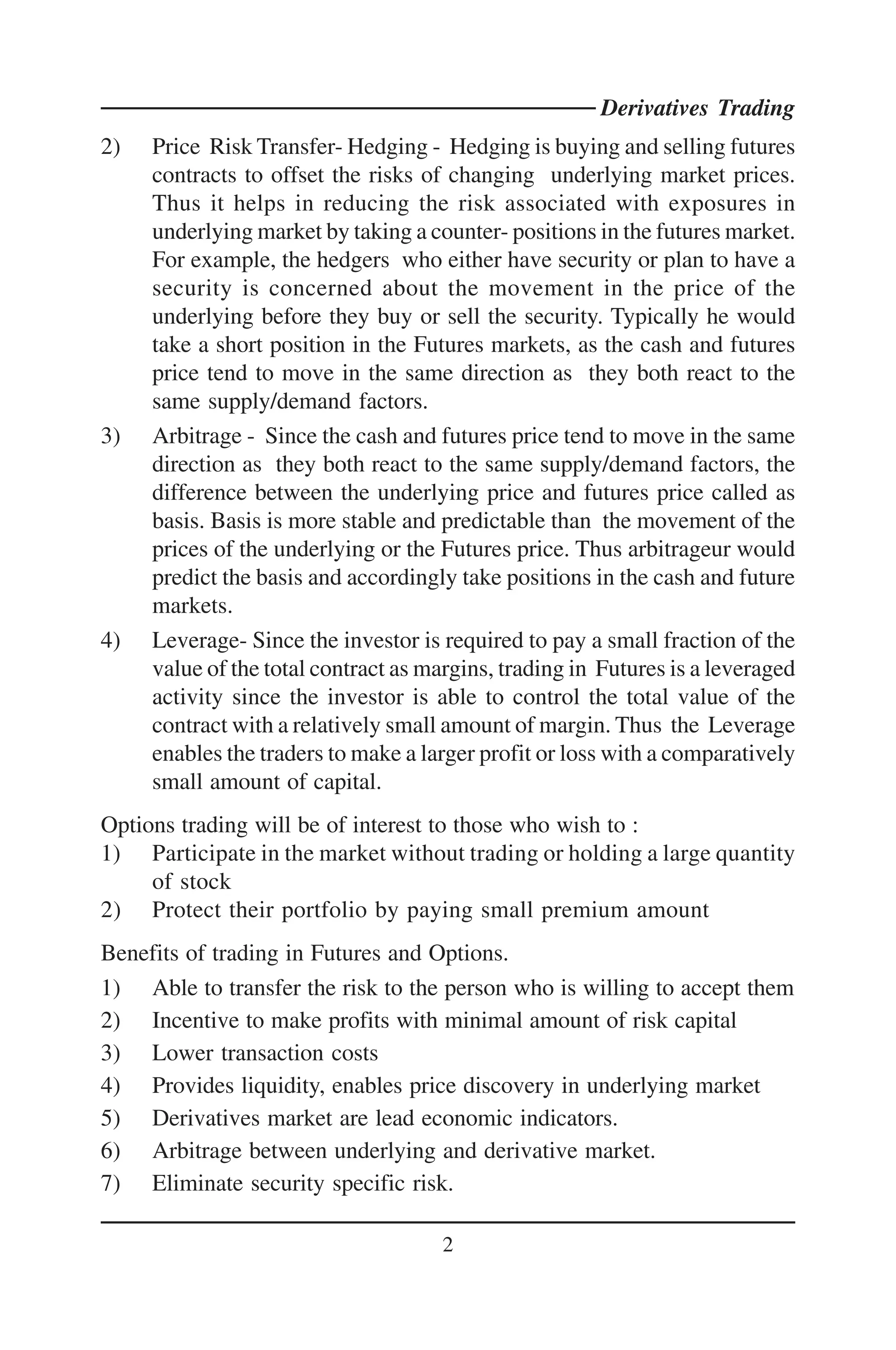 Derivatives Trading
2)   Price Risk Transfer- Hedging - Hedging is buying and selling futures
     contracts to offset the risks of changing underlying market prices.
     Thus it helps in reducing the risk associated with exposures in
     underlying market by taking a counter- positions in the futures market.
     For example, the hedgers who either have security or plan to have a
     security is concerned about the movement in the price of the
     underlying before they buy or sell the security. Typically he would
     take a short position in the Futures markets, as the cash and futures
     price tend to move in the same direction as they both react to the
     same supply/demand factors.
3)   Arbitrage - Since the cash and futures price tend to move in the same
     direction as they both react to the same supply/demand factors, the
     difference between the underlying price and futures price called as
     basis. Basis is more stable and predictable than the movement of the
     prices of the underlying or the Futures price. Thus arbitrageur would
     predict the basis and accordingly take positions in the cash and future
     markets.
4)   Leverage- Since the investor is required to pay a small fraction of the
     value of the total contract as margins, trading in Futures is a leveraged
     activity since the investor is able to control the total value of the
     contract with a relatively small amount of margin. Thus the Leverage
     enables the traders to make a larger profit or loss with a comparatively
     small amount of capital.
Options trading will be of interest to those who wish to :
1) Participate in the market without trading or holding a large quantity
     of stock
2) Protect their portfolio by paying small premium amount
Benefits of trading in Futures and Options.
1) Able to transfer the risk to the person who is willing to accept them
2) Incentive to make profits with minimal amount of risk capital
3) Lower transaction costs
4) Provides liquidity, enables price discovery in underlying market
5) Derivatives market are lead economic indicators.
6) Arbitrage between underlying and derivative market.
7) Eliminate security specific risk.

                                     2
 
