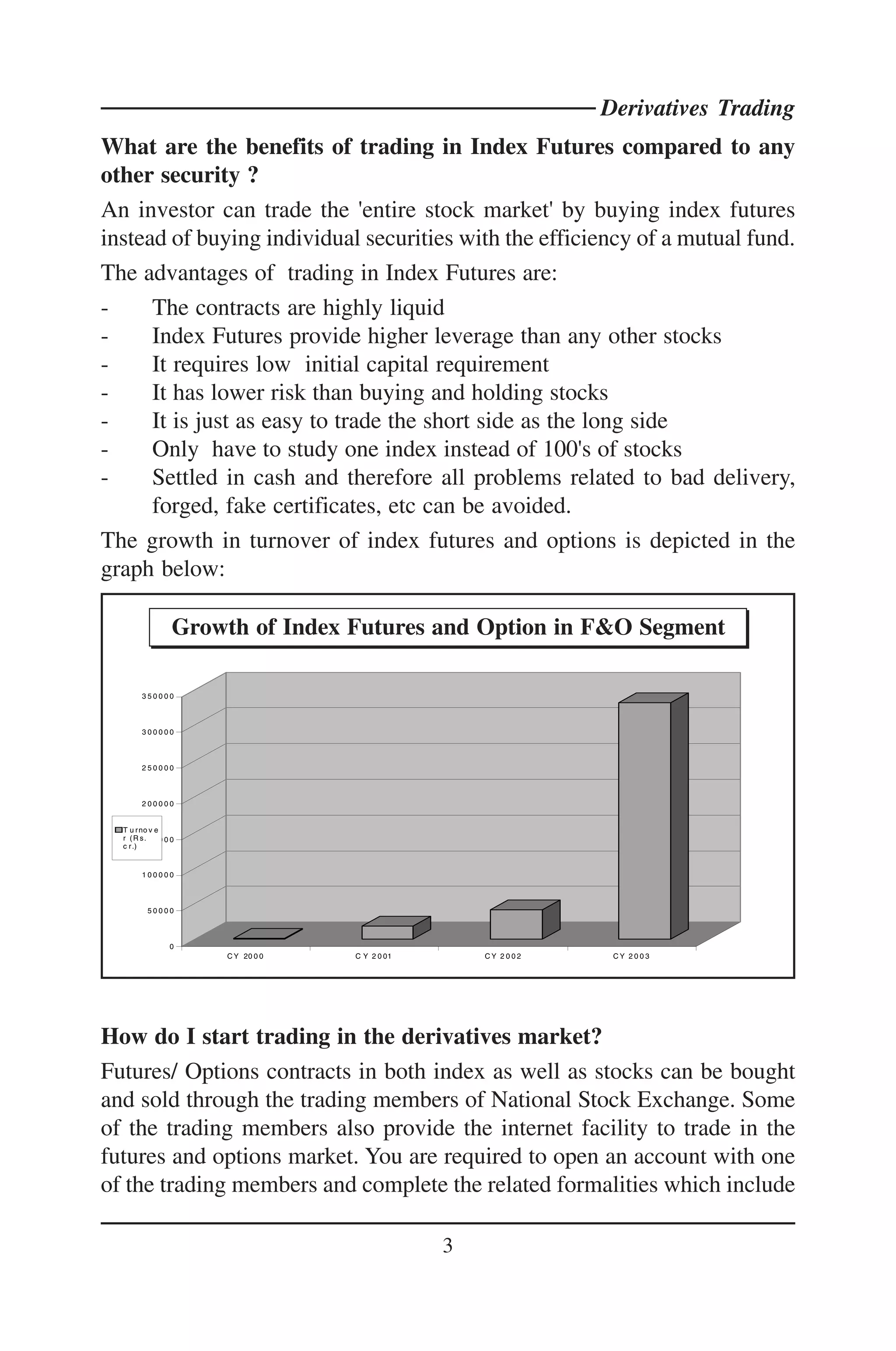 Derivatives Trading
What are the benefits of trading in Index Futures compared to any
other security ?
An investor can trade the 'entire stock market' by buying index futures
instead of buying individual securities with the efficiency of a mutual fund.
The advantages of trading in Index Futures are:
-     The contracts are highly liquid
-     Index Futures provide higher leverage than any other stocks
-     It requires low initial capital requirement
-     It has lower risk than buying and holding stocks
-     It is just as easy to trade the short side as the long side
-     Only have to study one index instead of 100's of stocks
-     Settled in cash and therefore all problems related to bad delivery,
      forged, fake certificates, etc can be avoided.
The growth in turnover of index futures and options is depicted in the
graph below:

                   Growth of Index Futures and Option in F&O Segment

        350000



        300000



        250000



        200000


  T u r no v e
  r ( R s1 5 0 0 0 0
          .
  c r .)


        100000



          50000



                  0
                       C Y 20 0 0   C Y 2 0 01       CY 2002    CY 2003




How do I start trading in the derivatives market?
Futures/ Options contracts in both index as well as stocks can be bought
and sold through the trading members of National Stock Exchange. Some
of the trading members also provide the internet facility to trade in the
futures and options market. You are required to open an account with one
of the trading members and complete the related formalities which include

                                                 3
 