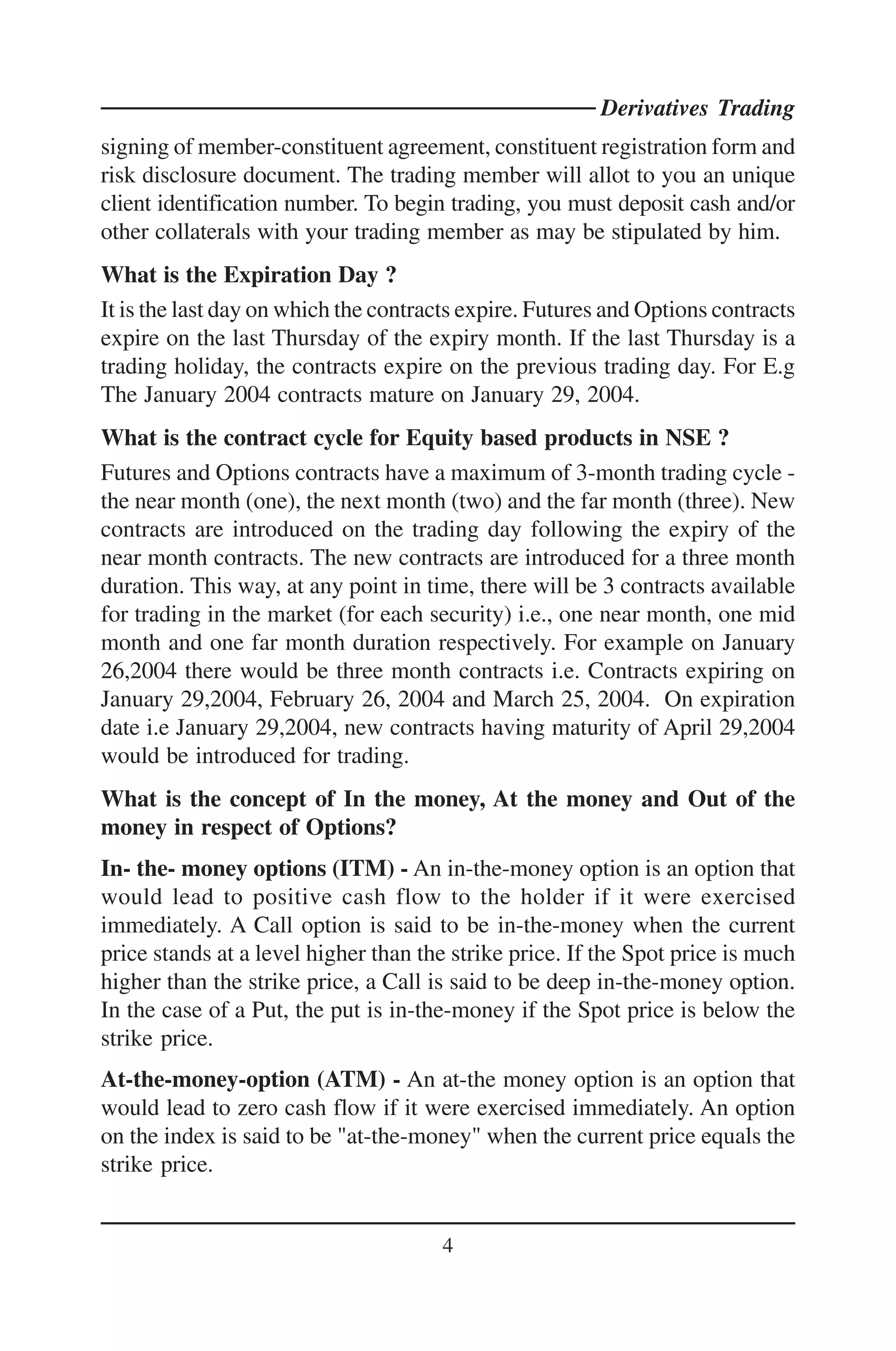 Derivatives Trading
signing of member-constituent agreement, constituent registration form and
risk disclosure document. The trading member will allot to you an unique
client identification number. To begin trading, you must deposit cash and/or
other collaterals with your trading member as may be stipulated by him.
What is the Expiration Day ?
It is the last day on which the contracts expire. Futures and Options contracts
expire on the last Thursday of the expiry month. If the last Thursday is a
trading holiday, the contracts expire on the previous trading day. For E.g
The January 2004 contracts mature on January 29, 2004.
What is the contract cycle for Equity based products in NSE ?
Futures and Options contracts have a maximum of 3-month trading cycle -
the near month (one), the next month (two) and the far month (three). New
contracts are introduced on the trading day following the expiry of the
near month contracts. The new contracts are introduced for a three month
duration. This way, at any point in time, there will be 3 contracts available
for trading in the market (for each security) i.e., one near month, one mid
month and one far month duration respectively. For example on January
26,2004 there would be three month contracts i.e. Contracts expiring on
January 29,2004, February 26, 2004 and March 25, 2004. On expiration
date i.e January 29,2004, new contracts having maturity of April 29,2004
would be introduced for trading.
What is the concept of In the money, At the money and Out of the
money in respect of Options?
In- the- money options (ITM) - An in-the-money option is an option that
would lead to positive cash flow to the holder if it were exercised
immediately. A Call option is said to be in-the-money when the current
price stands at a level higher than the strike price. If the Spot price is much
higher than the strike price, a Call is said to be deep in-the-money option.
In the case of a Put, the put is in-the-money if the Spot price is below the
strike price.
At-the-money-option (ATM) - An at-the money option is an option that
would lead to zero cash flow if it were exercised immediately. An option
on the index is said to be "at-the-money" when the current price equals the
strike price.


                                      4
 