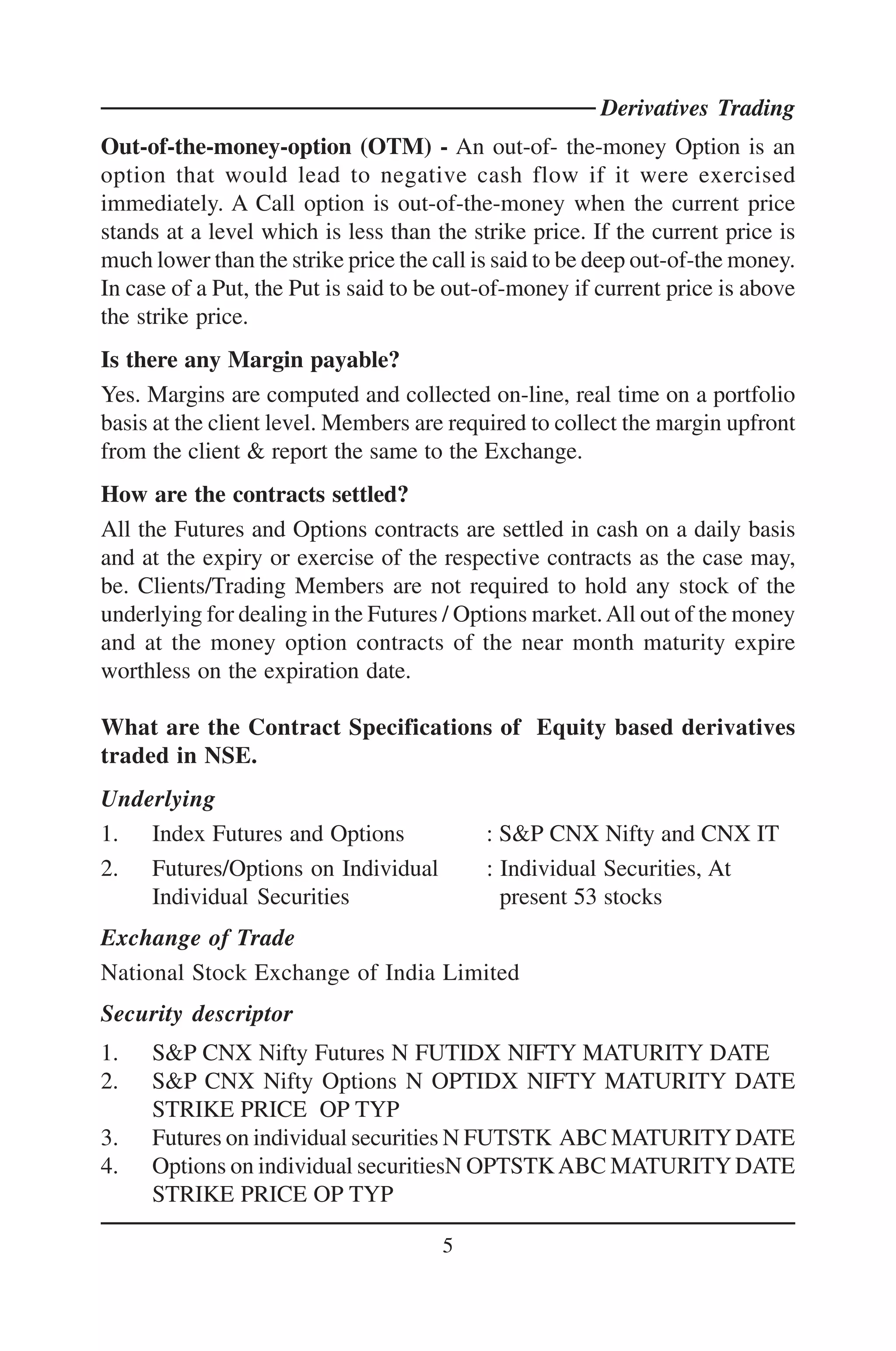 Derivatives Trading
Out-of-the-money-option (OTM) - An out-of- the-money Option is an
option that would lead to negative cash flow if it were exercised
immediately. A Call option is out-of-the-money when the current price
stands at a level which is less than the strike price. If the current price is
much lower than the strike price the call is said to be deep out-of-the money.
In case of a Put, the Put is said to be out-of-money if current price is above
the strike price.
Is there any Margin payable?
Yes. Margins are computed and collected on-line, real time on a portfolio
basis at the client level. Members are required to collect the margin upfront
from the client & report the same to the Exchange.
How are the contracts settled?
All the Futures and Options contracts are settled in cash on a daily basis
and at the expiry or exercise of the respective contracts as the case may,
be. Clients/Trading Members are not required to hold any stock of the
underlying for dealing in the Futures / Options market. All out of the money
and at the money option contracts of the near month maturity expire
worthless on the expiration date.

What are the Contract Specifications of Equity based derivatives
traded in NSE.
Underlying
1. Index Futures and Options               : S&P CNX Nifty and CNX IT
2. Futures/Options on Individual           : Individual Securities, At
    Individual Securities                    present 53 stocks
Exchange of Trade
National Stock Exchange of India Limited
Security descriptor
1.   S&P CNX Nifty Futures N FUTIDX NIFTY MATURITY DATE
2.   S&P CNX Nifty Options N OPTIDX NIFTY MATURITY DATE
     STRIKE PRICE OP TYP
3.   Futures on individual securities N FUTSTK ABC MATURITY DATE
4.   Options on individual securitiesN OPTSTK ABC MATURITY DATE
     STRIKE PRICE OP TYP

                                      5
 