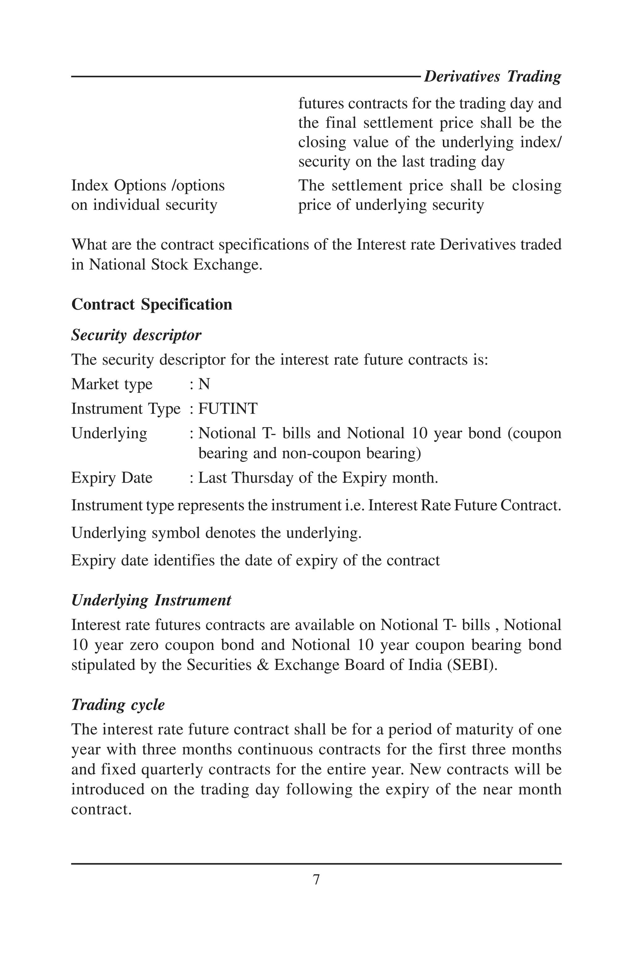 Derivatives Trading
                                   futures contracts for the trading day and
                                   the final settlement price shall be the
                                   closing value of the underlying index/
                                   security on the last trading day
Index Options /options             The settlement price shall be closing
on individual security             price of underlying security

What are the contract specifications of the Interest rate Derivatives traded
in National Stock Exchange.

Contract Specification
Security descriptor
The security descriptor for the interest rate future contracts is:
Market type      :N
Instrument Type : FUTINT
Underlying       : Notional T- bills and Notional 10 year bond (coupon
                   bearing and non-coupon bearing)
Expiry Date      : Last Thursday of the Expiry month.
Instrument type represents the instrument i.e. Interest Rate Future Contract.
Underlying symbol denotes the underlying.
Expiry date identifies the date of expiry of the contract

Underlying Instrument
Interest rate futures contracts are available on Notional T- bills , Notional
10 year zero coupon bond and Notional 10 year coupon bearing bond
stipulated by the Securities & Exchange Board of India (SEBI).

Trading cycle
The interest rate future contract shall be for a period of maturity of one
year with three months continuous contracts for the first three months
and fixed quarterly contracts for the entire year. New contracts will be
introduced on the trading day following the expiry of the near month
contract.



                                     7
 