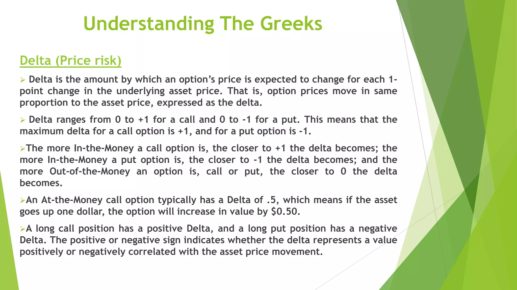 Understanding The Greeks
Delta (Price risk)
 Delta is the amount by which an option’s price is expected to change for each 1-
point change in the underlying asset price. That is, option prices move in same
proportion to the asset price, expressed as the delta.
 Delta ranges from 0 to +1 for a call and 0 to -1 for a put. This means that the
maximum delta for a call option is +1, and for a put option is -1.
The more In-the-Money a call option is, the closer to +1 the delta becomes; the
more In-the-Money a put option is, the closer to -1 the delta becomes; and the
more Out-of-the-Money an option is, call or put, the closer to 0 the delta
becomes.
An At-the-Money call option typically has a Delta of .5, which means if the asset
goes up one dollar, the option will increase in value by $0.50.
A long call position has a positive Delta, and a long put position has a negative
Delta. The positive or negative sign indicates whether the delta represents a value
positively or negatively correlated with the asset price movement.
 