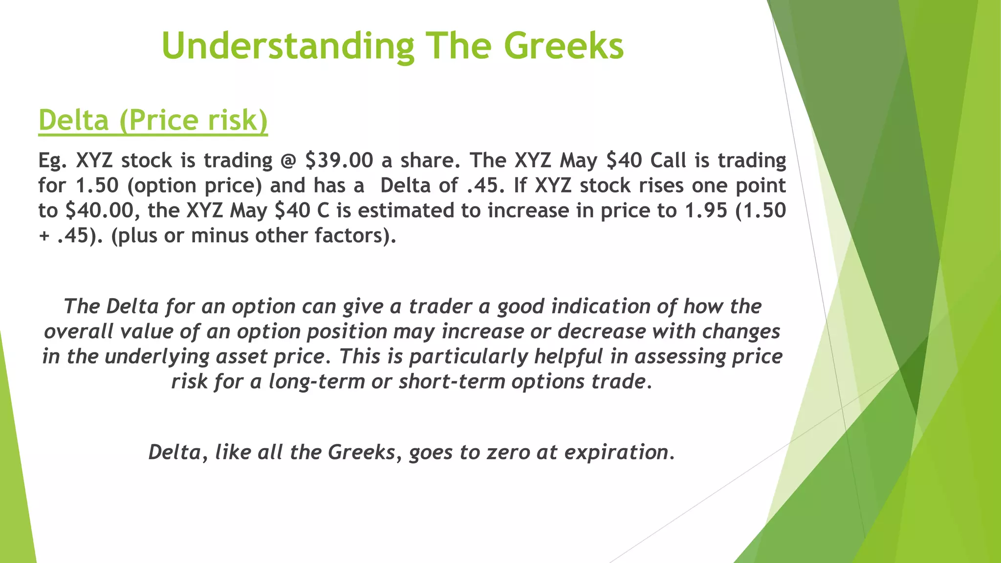 Understanding The Greeks
Delta (Price risk)
Eg. XYZ stock is trading @ $39.00 a share. The XYZ May $40 Call is trading
for 1.50 (option price) and has a Delta of .45. If XYZ stock rises one point
to $40.00, the XYZ May $40 C is estimated to increase in price to 1.95 (1.50
+ .45). (plus or minus other factors).
The Delta for an option can give a trader a good indication of how the
overall value of an option position may increase or decrease with changes
in the underlying asset price. This is particularly helpful in assessing price
risk for a long-term or short-term options trade.
Delta, like all the Greeks, goes to zero at expiration.
 