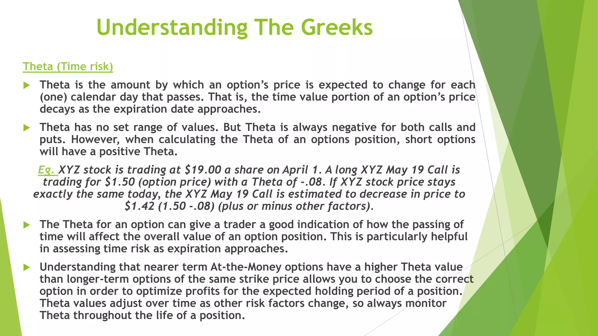 Understanding The Greeks
Theta (Time risk)
 Theta is the amount by which an option’s price is expected to change for each
(one) calendar day that passes. That is, the time value portion of an option’s price
decays as the expiration date approaches.
 Theta has no set range of values. But Theta is always negative for both calls and
puts. However, when calculating the Theta of an options position, short options
will have a positive Theta.
Eg. XYZ stock is trading at $19.00 a share on April 1. A long XYZ May 19 Call is
trading for $1.50 (option price) with a Theta of -.08. If XYZ stock price stays
exactly the same today, the XYZ May 19 Call is estimated to decrease in price to
$1.42 (1.50 -.08) (plus or minus other factors).
 The Theta for an option can give a trader a good indication of how the passing of
time will affect the overall value of an option position. This is particularly helpful
in assessing time risk as expiration approaches.
 Understanding that nearer term At-the-Money options have a higher Theta value
than longer-term options of the same strike price allows you to choose the correct
option in order to optimize profits for the expected holding period of a position.
Theta values adjust over time as other risk factors change, so always monitor
Theta throughout the life of a position.
 