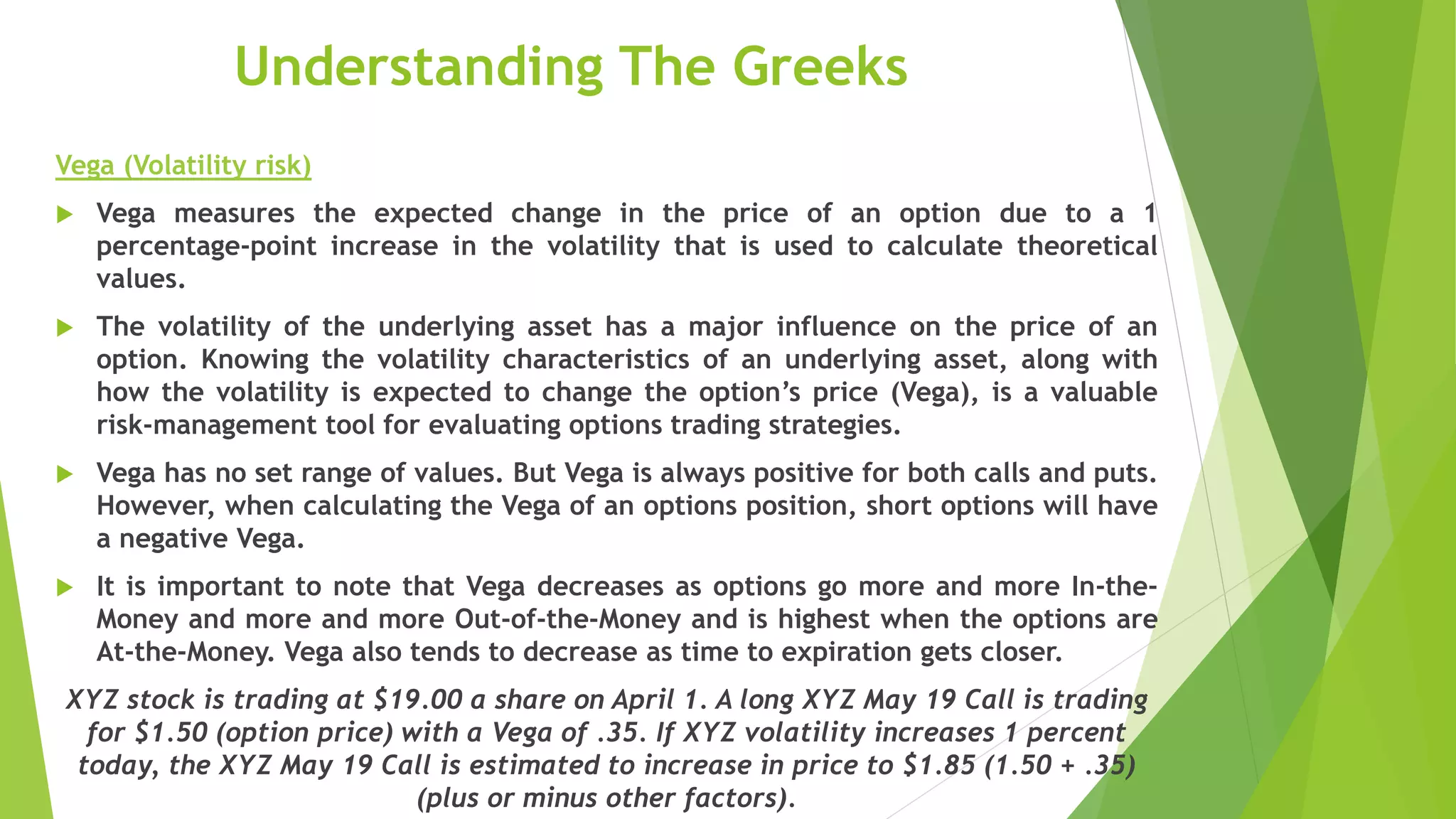Understanding The Greeks
Vega (Volatility risk)
 Vega measures the expected change in the price of an option due to a 1
percentage-point increase in the volatility that is used to calculate theoretical
values.
 The volatility of the underlying asset has a major influence on the price of an
option. Knowing the volatility characteristics of an underlying asset, along with
how the volatility is expected to change the option’s price (Vega), is a valuable
risk-management tool for evaluating options trading strategies.
 Vega has no set range of values. But Vega is always positive for both calls and puts.
However, when calculating the Vega of an options position, short options will have
a negative Vega.
 It is important to note that Vega decreases as options go more and more In-the-
Money and more and more Out-of-the-Money and is highest when the options are
At-the-Money. Vega also tends to decrease as time to expiration gets closer.
XYZ stock is trading at $19.00 a share on April 1. A long XYZ May 19 Call is trading
for $1.50 (option price) with a Vega of .35. If XYZ volatility increases 1 percent
today, the XYZ May 19 Call is estimated to increase in price to $1.85 (1.50 + .35)
(plus or minus other factors).
 