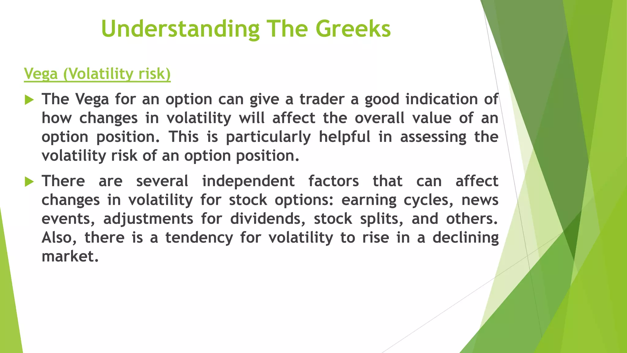 Understanding The Greeks
Vega (Volatility risk)
 The Vega for an option can give a trader a good indication of
how changes in volatility will affect the overall value of an
option position. This is particularly helpful in assessing the
volatility risk of an option position.
 There are several independent factors that can affect
changes in volatility for stock options: earning cycles, news
events, adjustments for dividends, stock splits, and others.
Also, there is a tendency for volatility to rise in a declining
market.
 