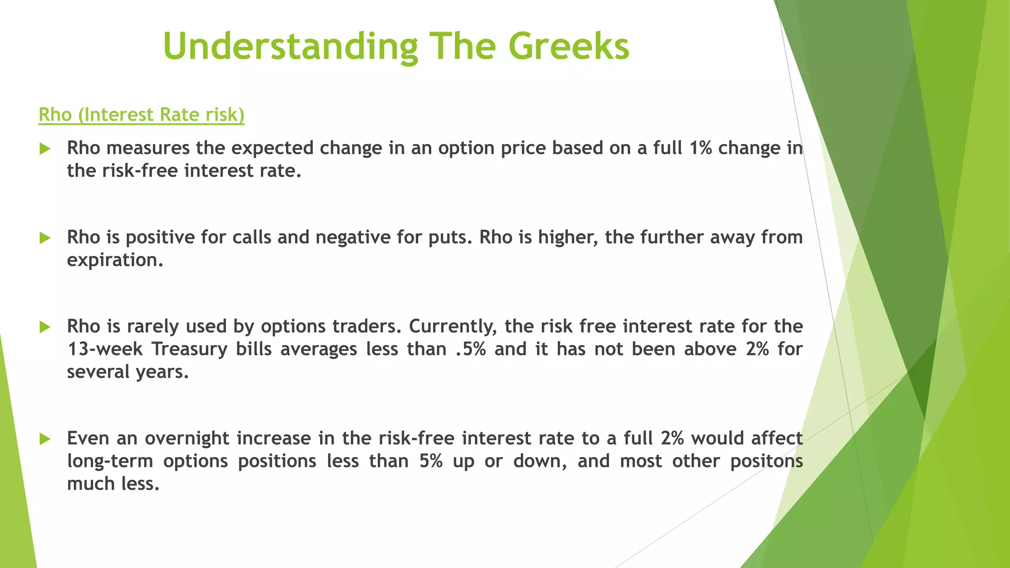 Understanding The Greeks
Rho (Interest Rate risk)
 Rho measures the expected change in an option price based on a full 1% change in
the risk-free interest rate.
 Rho is positive for calls and negative for puts. Rho is higher, the further away from
expiration.
 Rho is rarely used by options traders. Currently, the risk free interest rate for the
13-week Treasury bills averages less than .5% and it has not been above 2% for
several years.
 Even an overnight increase in the risk-free interest rate to a full 2% would affect
long-term options positions less than 5% up or down, and most other positons
much less.
 