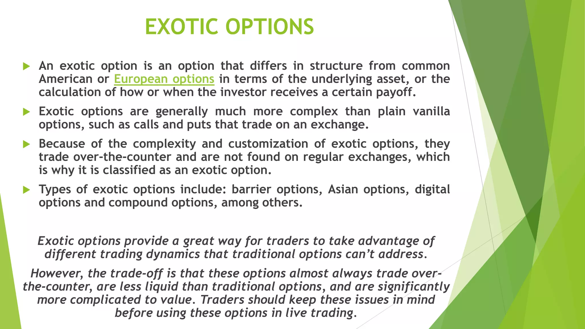 EXOTIC OPTIONS
 An exotic option is an option that differs in structure from common
American or European options in terms of the underlying asset, or the
calculation of how or when the investor receives a certain payoff.
 Exotic options are generally much more complex than plain vanilla
options, such as calls and puts that trade on an exchange.
 Because of the complexity and customization of exotic options, they
trade over-the-counter and are not found on regular exchanges, which
is why it is classified as an exotic option.
 Types of exotic options include: barrier options, Asian options, digital
options and compound options, among others.
Exotic options provide a great way for traders to take advantage of
different trading dynamics that traditional options can’t address.
However, the trade-off is that these options almost always trade over-
the-counter, are less liquid than traditional options, and are significantly
more complicated to value. Traders should keep these issues in mind
before using these options in live trading.
 