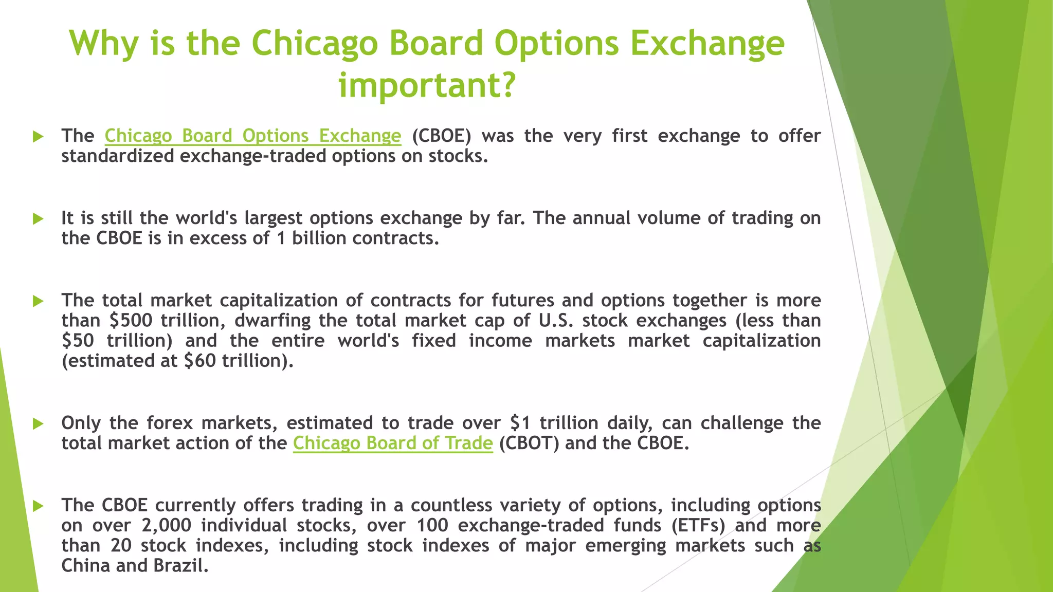 Why is the Chicago Board Options Exchange
important?
 The Chicago Board Options Exchange (CBOE) was the very first exchange to offer
standardized exchange-traded options on stocks.
 It is still the world's largest options exchange by far. The annual volume of trading on
the CBOE is in excess of 1 billion contracts.
 The total market capitalization of contracts for futures and options together is more
than $500 trillion, dwarfing the total market cap of U.S. stock exchanges (less than
$50 trillion) and the entire world's fixed income markets market capitalization
(estimated at $60 trillion).
 Only the forex markets, estimated to trade over $1 trillion daily, can challenge the
total market action of the Chicago Board of Trade (CBOT) and the CBOE.
 The CBOE currently offers trading in a countless variety of options, including options
on over 2,000 individual stocks, over 100 exchange-traded funds (ETFs) and more
than 20 stock indexes, including stock indexes of major emerging markets such as
China and Brazil.
 