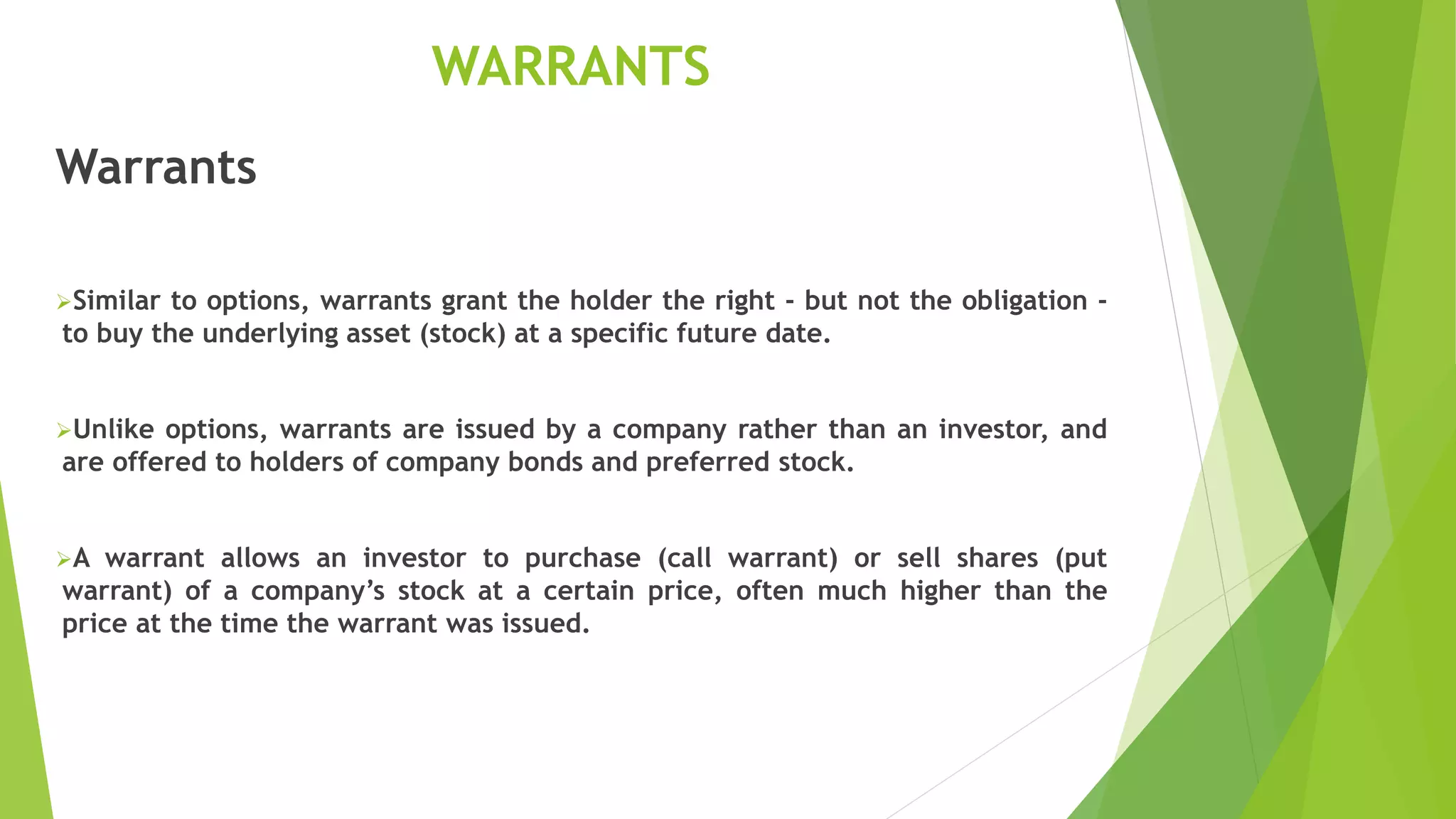 WARRANTS
Warrants
Similar to options, warrants grant the holder the right - but not the obligation -
to buy the underlying asset (stock) at a specific future date.
Unlike options, warrants are issued by a company rather than an investor, and
are offered to holders of company bonds and preferred stock.
A warrant allows an investor to purchase (call warrant) or sell shares (put
warrant) of a company’s stock at a certain price, often much higher than the
price at the time the warrant was issued.
 