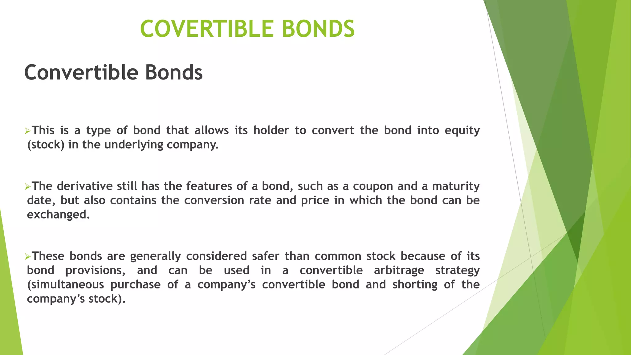 COVERTIBLE BONDS
Convertible Bonds
This is a type of bond that allows its holder to convert the bond into equity
(stock) in the underlying company.
The derivative still has the features of a bond, such as a coupon and a maturity
date, but also contains the conversion rate and price in which the bond can be
exchanged.
These bonds are generally considered safer than common stock because of its
bond provisions, and can be used in a convertible arbitrage strategy
(simultaneous purchase of a company’s convertible bond and shorting of the
company’s stock).
 