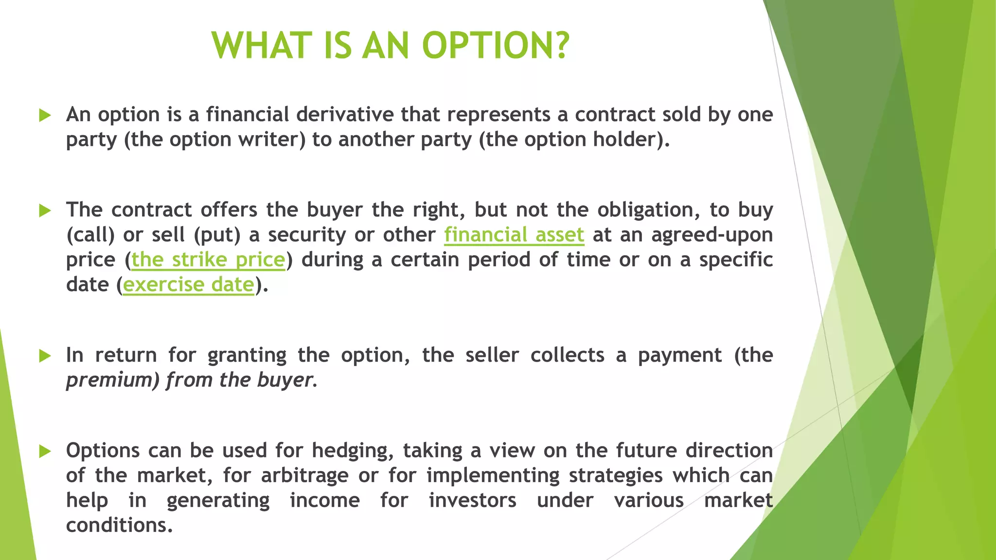WHAT IS AN OPTION?
 An option is a financial derivative that represents a contract sold by one
party (the option writer) to another party (the option holder).
 The contract offers the buyer the right, but not the obligation, to buy
(call) or sell (put) a security or other financial asset at an agreed-upon
price (the strike price) during a certain period of time or on a specific
date (exercise date).
 In return for granting the option, the seller collects a payment (the
premium) from the buyer.
 Options can be used for hedging, taking a view on the future direction
of the market, for arbitrage or for implementing strategies which can
help in generating income for investors under various market
conditions.
 
