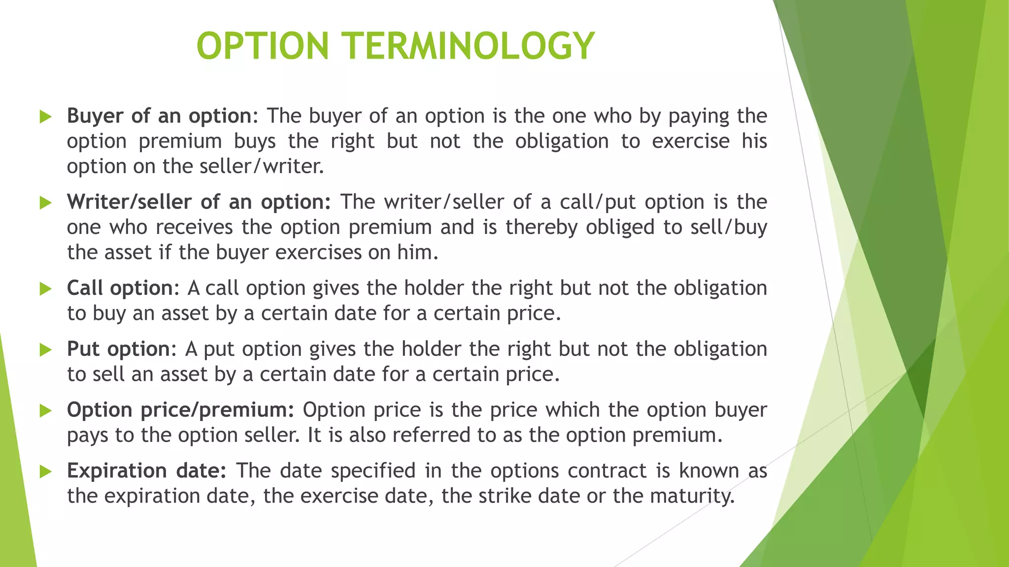 OPTION TERMINOLOGY
 Buyer of an option: The buyer of an option is the one who by paying the
option premium buys the right but not the obligation to exercise his
option on the seller/writer.
 Writer/seller of an option: The writer/seller of a call/put option is the
one who receives the option premium and is thereby obliged to sell/buy
the asset if the buyer exercises on him.
 Call option: A call option gives the holder the right but not the obligation
to buy an asset by a certain date for a certain price.
 Put option: A put option gives the holder the right but not the obligation
to sell an asset by a certain date for a certain price.
 Option price/premium: Option price is the price which the option buyer
pays to the option seller. It is also referred to as the option premium.
 Expiration date: The date specified in the options contract is known as
the expiration date, the exercise date, the strike date or the maturity.
 