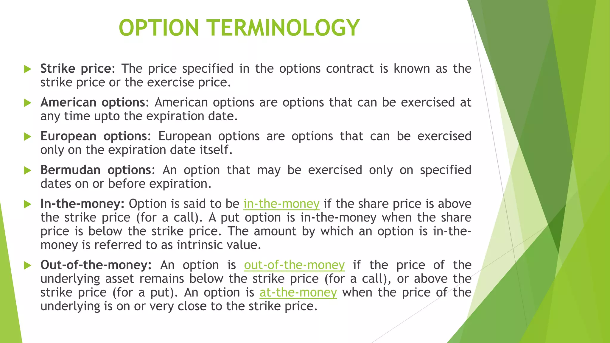 OPTION TERMINOLOGY
 Strike price: The price specified in the options contract is known as the
strike price or the exercise price.
 American options: American options are options that can be exercised at
any time upto the expiration date.
 European options: European options are options that can be exercised
only on the expiration date itself.
 Bermudan options: An option that may be exercised only on specified
dates on or before expiration.
 In-the-money: Option is said to be in-the-money if the share price is above
the strike price (for a call). A put option is in-the-money when the share
price is below the strike price. The amount by which an option is in-the-
money is referred to as intrinsic value.
 Out-of-the-money: An option is out-of-the-money if the price of the
underlying asset remains below the strike price (for a call), or above the
strike price (for a put). An option is at-the-money when the price of the
underlying is on or very close to the strike price.
 
