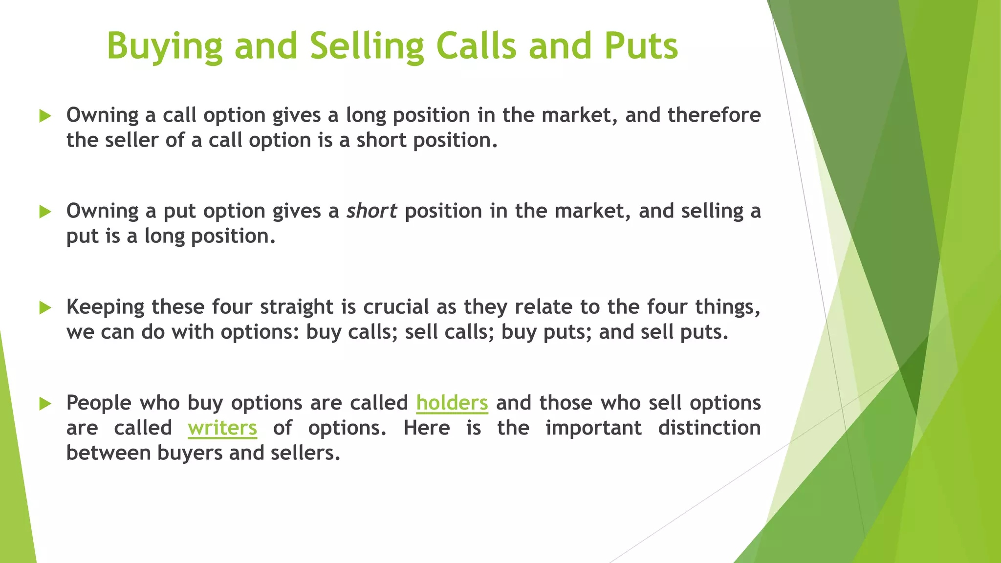 Buying and Selling Calls and Puts
 Owning a call option gives a long position in the market, and therefore
the seller of a call option is a short position.
 Owning a put option gives a short position in the market, and selling a
put is a long position.
 Keeping these four straight is crucial as they relate to the four things,
we can do with options: buy calls; sell calls; buy puts; and sell puts.
 People who buy options are called holders and those who sell options
are called writers of options. Here is the important distinction
between buyers and sellers.
 