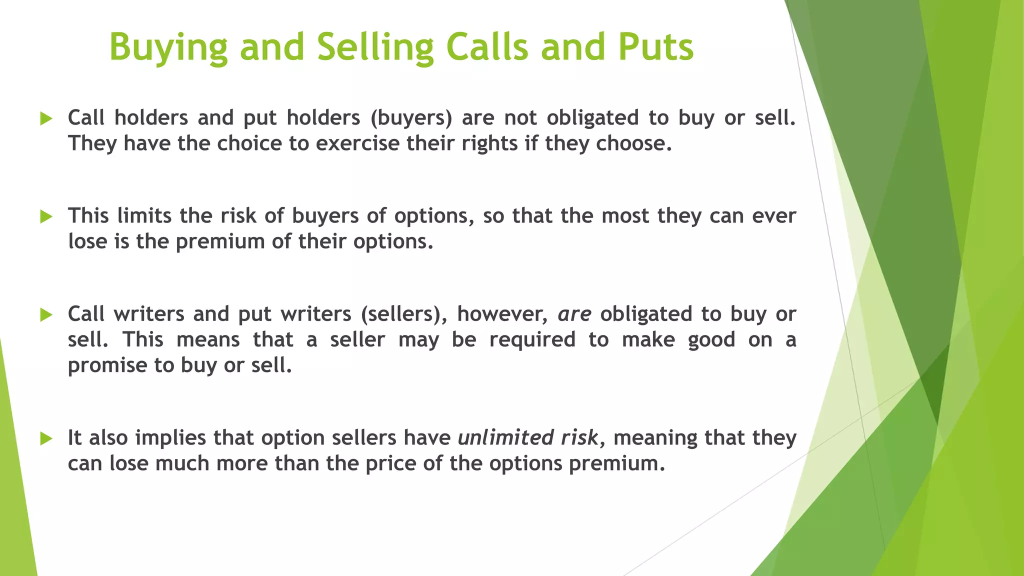 Buying and Selling Calls and Puts
 Call holders and put holders (buyers) are not obligated to buy or sell.
They have the choice to exercise their rights if they choose.
 This limits the risk of buyers of options, so that the most they can ever
lose is the premium of their options.
 Call writers and put writers (sellers), however, are obligated to buy or
sell. This means that a seller may be required to make good on a
promise to buy or sell.
 It also implies that option sellers have unlimited risk, meaning that they
can lose much more than the price of the options premium.
 