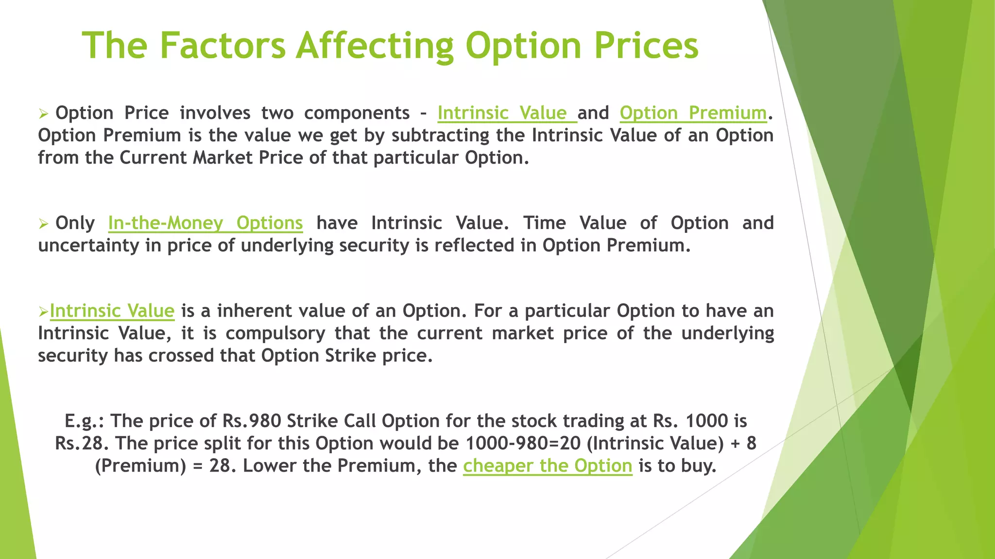 The Factors Affecting Option Prices
 Option Price involves two components – Intrinsic Value and Option Premium.
Option Premium is the value we get by subtracting the Intrinsic Value of an Option
from the Current Market Price of that particular Option.
 Only In-the-Money Options have Intrinsic Value. Time Value of Option and
uncertainty in price of underlying security is reflected in Option Premium.
Intrinsic Value is a inherent value of an Option. For a particular Option to have an
Intrinsic Value, it is compulsory that the current market price of the underlying
security has crossed that Option Strike price.
E.g.: The price of Rs.980 Strike Call Option for the stock trading at Rs. 1000 is
Rs.28. The price split for this Option would be 1000-980=20 (Intrinsic Value) + 8
(Premium) = 28. Lower the Premium, the cheaper the Option is to buy.
 