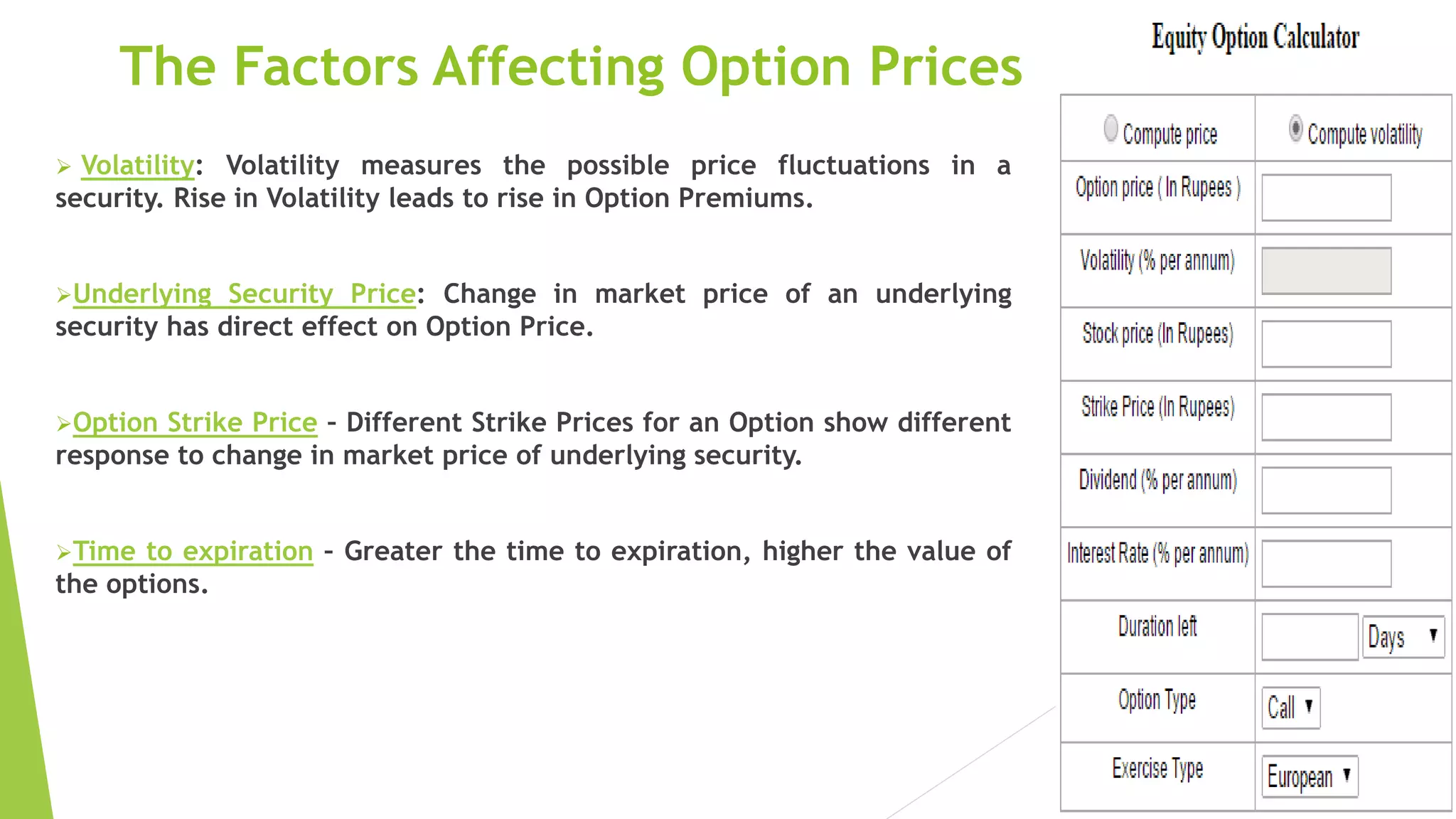 The Factors Affecting Option Prices
 Volatility: Volatility measures the possible price fluctuations in a
security. Rise in Volatility leads to rise in Option Premiums.
Underlying Security Price: Change in market price of an underlying
security has direct effect on Option Price.
Option Strike Price – Different Strike Prices for an Option show different
response to change in market price of underlying security.
Time to expiration – Greater the time to expiration, higher the value of
the options.
 