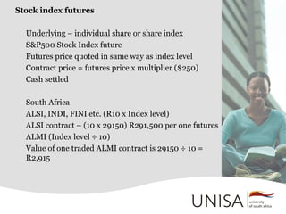 Stock index futures
Underlying – individual share or share index
S&P500 Stock Index future
Futures price quoted in same way as index level
Contract price = futures price x multiplier ($250)
Cash settled
South Africa
ALSI, INDI, FINI etc. (R10 x Index level)
ALSI contract – (10 x 29150) R291,500 per one futures
ALMI (Index level ÷ 10)
Value of one traded ALMI contract is 29150 ÷ 10 =
R2,915
 