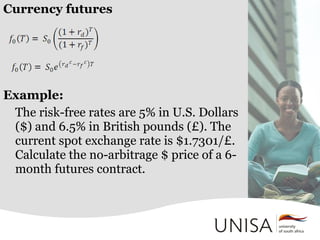 Currency futures
Example:
The risk-free rates are 5% in U.S. Dollars
($) and 6.5% in British pounds (£). The
current spot exchange rate is $1.7301/£.
Calculate the no-arbitrage $ price of a 6-
month futures contract.
 