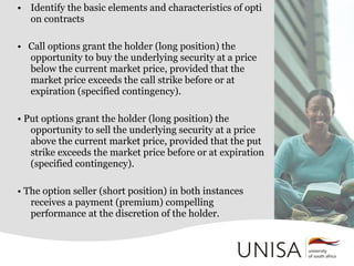 • Identify the basic elements and characteristics of opti
on contracts
• Call options grant the holder (long position) the
opportunity to buy the underlying security at a price
below the current market price, provided that the
market price exceeds the call strike before or at
expiration (specified contingency).
• Put options grant the holder (long position) the
opportunity to sell the underlying security at a price
above the current market price, provided that the put
strike exceeds the market price before or at expiration
(specified contingency).
• The option seller (short position) in both instances
receives a payment (premium) compelling
performance at the discretion of the holder.
 