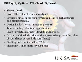 JSE Equity Options: Why Trade Options?
• Time to decide
• Protect the value of your shares (put)
• Leverage: small initial requirement can lead to high exposure
and profit potential.
• Option holder’s losses limited to premium
• Take advantage of unique opportunities:
• Profit in volatile markets (Straddle and Strangle)
• Can be combined with shares already owned to protect the value
of your shares at very little cost (Fence)
• Limiting both profit and loss (Collar)
• Flexibility: Tailor-made to your needs
 