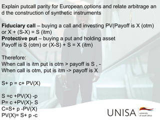 Explain putcall parity for European options and relate arbitrage an
d the construction of synthetic instruments
Fiduciary call – buying a call and investing PV(Payoff is X (otm) 
or X + (S-X) = S (itm)
Protective put – buying a put and holding asset
Payoff is S (otm) or (X-S) + S = X (itm)
Therefore:
When call is itm put is otm > payoff is S , -
When call is otm, put is itm -> payoff is X
S+ p = c+ PV(X) 
S =c +PV(X) -p 
P= c +PV(X)- S 
C=S+ p -PV(X) 
PV(X)= S+ p -c 
 